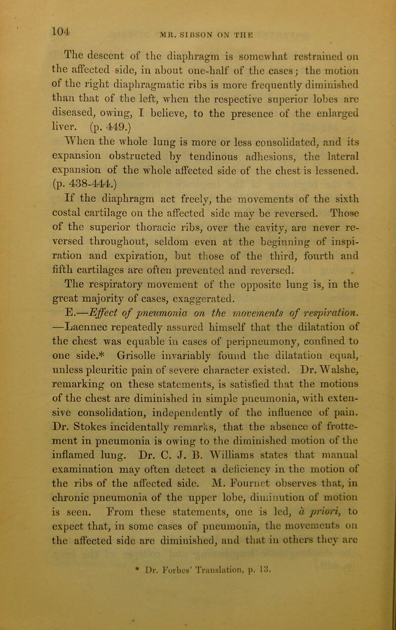 MR. SIJiSON ON THE The descent of the diaphragm is somewhat restrained on the affected side, in about one-half of the cases; the motion of the right diaphragmatic ribs is more frequently diminished than that of the left, when the respective superior lobes are diseased, owing, I believe, to the presence of the enlarged liver, (p. 449.) When the whole lung is more or less consolidated, and its expansion obstructed by tendinous adhesions, the lateral expansion of the whole affected side of the chest is lessened, (p. 438-444.) If the diaphragm act freely, the movements of the sixth costal cartilage on the affected side may be reversed. Those of the superior thoracic ribs, over the cavity, are never re- versed throughout, seldom even at the beginning of inspi- ration and expiration, but those of the third, fourth and fifth cartilages are often prevented and reversed. The respiratory movement of the opposite lung is, in the great majority of cases, exaggerated. E.—Effect of pneumonia on the movements of respiration. —Laennec repeatedly assured himself that the dilatation of the chest was equable in cases of peripneumony, confined to one side.* Grisolle invariably found the dilatation equal, unless pleuritic pain of severe character existed. Dr. Walshe, remarking on these statements, is satisfied that the motions of the chest are diminished in simple pneumonia, with exten- sive consolidation, independently of the influence of paiu. Dr. Stokes incidentally remarks, that the absence of frotte- ment in pneumonia is owing to the diminished motion of the inflamed lung. Dr. C. J. B. Williams states that manual examination may often detect a deficiency in the motion of the ribs of the affected side. M. Fournet observes that, in chronic pneumonia of the upper lobe, diminution of motion is seen. From these statements, one is led, a priori, to expect that, in some cases of pneumonia, the movements on the affected side arc diminished, and that in others they are Dr. Forbes’ Translation, p. 13.