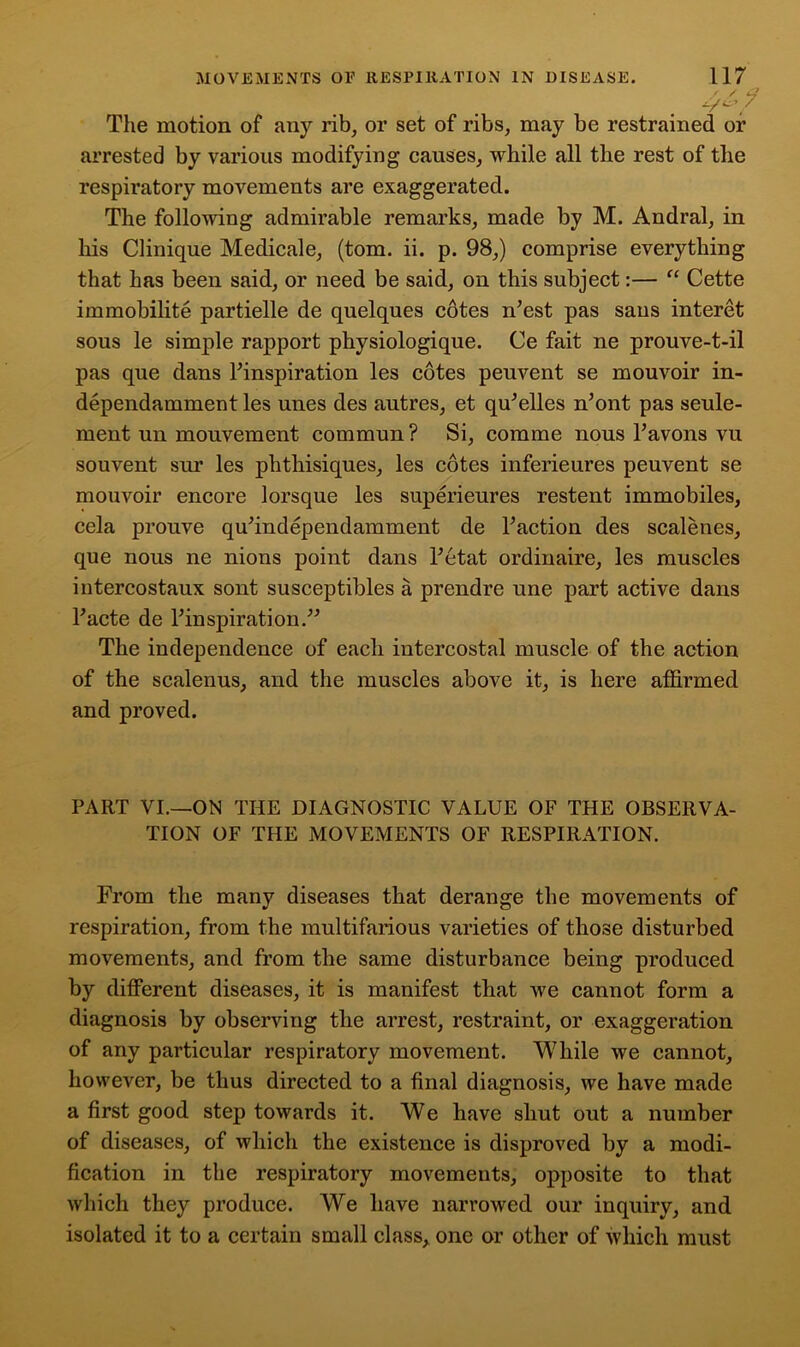 The motion of any rib, or set of ribs, may be restrained or arrested by various modifying causes, while all the rest of the respiratory movements are exaggerated. The following admirable remarks, made by M. Andral, in his Clinique Medicale, (tom. ii. p. 98,) comprise everything that has been said, or need be said, on this subject:— “ Cette immobilite partielle de quelques cotes n’est pas sans interet sous le simple rapport physiologique. Ce fait ne prouve-t-il pas que dans Finspiration les cotes peuvent se mouvoir in- dependamment les unes des autres, et qffielles ffiont pas seule- ment un mouvement commun ? Si, comme nous Favons vu souvent sur les phthisiques, les cotes inferieures peuvent se mouvoir encore lorsque les superieures restent immobiles, ccla prouve quhndependamment de Faction des scalenes, que nous ne nions point dans Fetat ordinaire, les muscles iutercostaux sont susceptibles a prendre une part active dans Facte de Finspiration.” The independence of each intercostal muscle of the action of the scalenus, and the muscles above it, is here affirmed and proved. PART VI.—ON THE DIAGNOSTIC VALUE OF THE OBSERVA- TION OF THE MOVEMENTS OF RESPIRATION. From the many diseases that derange the movements of respiration, from the multifarious varieties of those disturbed movements, and from the same disturbance being produced by different diseases, it is manifest that we cannot form a diagnosis by observing the arrest, restraint, or exaggeration of any particular respiratory movement. While we cannot, however, be thus directed to a final diagnosis, we have made a first good step towards it. We have shut out a number of diseases, of which the existence is disproved by a modi- fication in the respiratory movements, opposite to that which they produce. We have narrowed our inquiry, and isolated it to a certain small class, one or other of which must