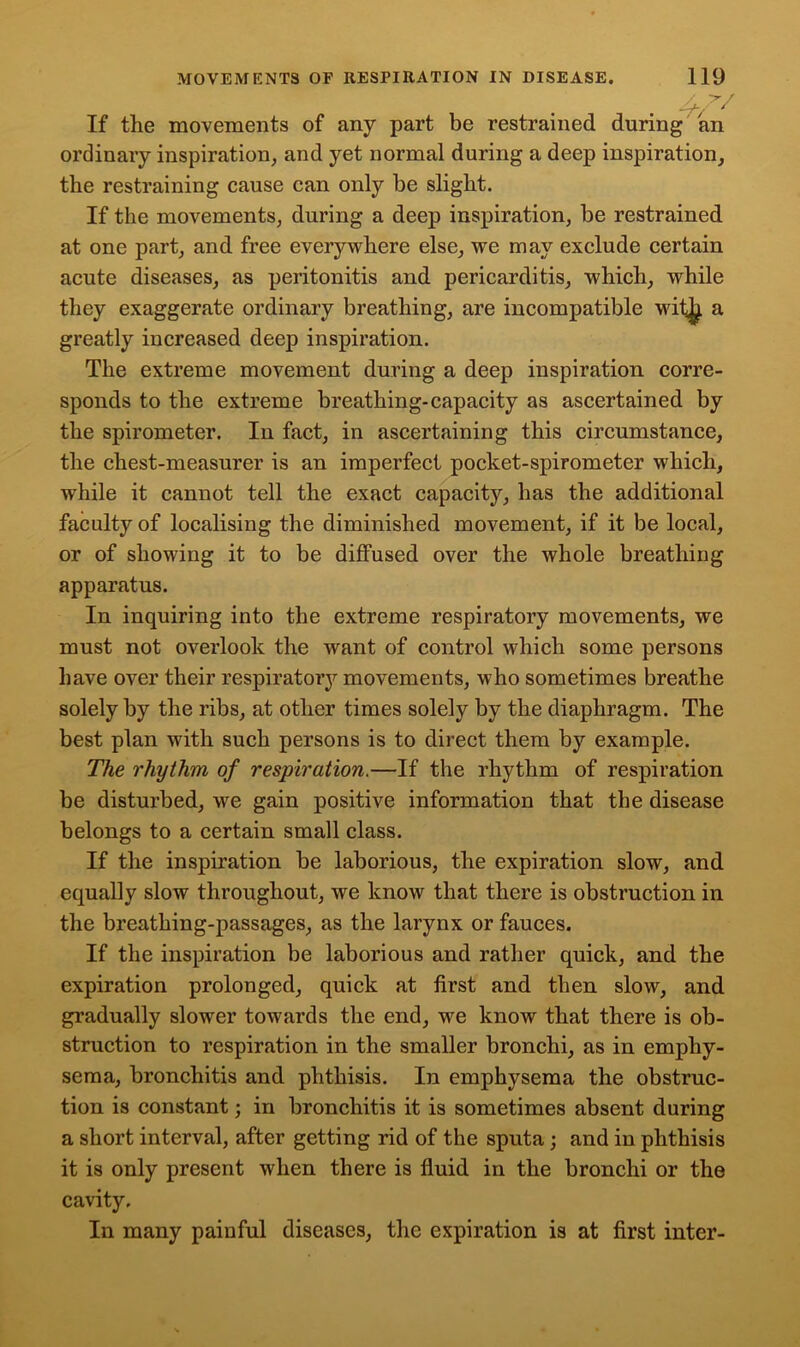 If the movements of any part be restrained during an ordinary inspiration, and yet normal during a deep inspiration, the restraining cause can only be slight. If the movements, during a deep inspiration, be restrained at one part, and free eveiy where else, we may exclude certain acute diseases, as peritonitis and pericarditis, which, while they exaggerate ordinary breathing, are incompatible wit^ a greatly increased deep inspiration. The extreme movement during a deep inspiration corre- sponds to the extreme breathing-capacity as ascertained by the spirometer. In fact, in ascertaining this circumstance, the chest-measurer is an imperfect pocket-spirometer which, while it cannot tell the exact capacity, has the additional faculty of localising the diminished movement, if it be local, or of showing it to be diffused over the whole breathing apparatus. In inquiring into the extreme respiratory movements, we must not overlook the want of control which some persons have over their respiratory movements, who sometimes breathe solely by the ribs, at other times solely by the diaphragm. The best plan with such persons is to direct them by example. The rhythm of respiration.—If the rhythm of respiration be disturbed, we gain positive information that the disease belongs to a certain small class. If the inspiration be laborious, the expiration slow, and equally slow throughout, we know that there is obstruction in the breathing-passages, as the larynx or fauces. If the inspiration be laborious and rather quick, and the expiration prolonged, quick at first and then slow, and gradually slower towards the end, we know that there is ob- struction to respiration in the smaller bronchi, as in emphy- sema, bronchitis and phthisis. In emphysema the obstruc- tion is constant; in bronchitis it is sometimes absent during a short interval, after getting rid of the sputa ; and in phthisis it is only present when there is fluid in the bronchi or the cavity. In many painful diseases, the expiration is at first inter-