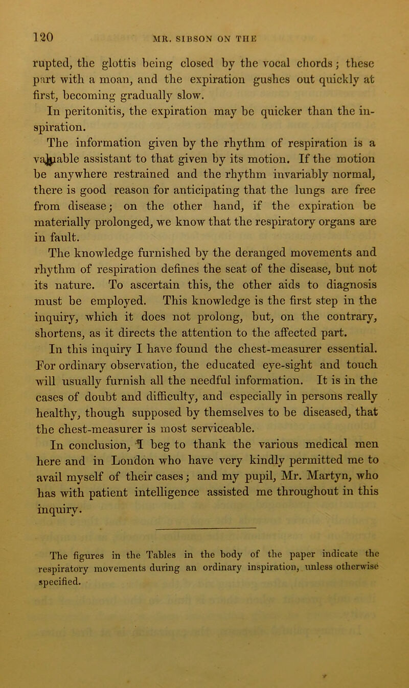 rupted, the glottis being closed by the vocal chords; these part with a moan, and the expiration gushes out quickly at first, becoming gradually slow. In peritonitis, the expiration may be quicker than the in- spiration. The information given by the rhythm of respiration is a vajjiable assistant to that given by its motion. If the motion be anywhere restrained and the rhythm invariably normal, there is good reason for anticipating that the lungs are free from disease; on the other hand, if the expiration be materially prolonged, we know that the respiratory organs are in fault. The knowledge furnished by the deranged movements and rhythm of respiration defines the seat of the disease, but not its nature. To ascertain this, the other aids to diagnosis must be employed. This knowledge is the first step in the inquiry, which it does not prolong, but, on the contrary, shortens, as it directs the attention to the affected part. In this inquiry I have found the chest-measurer essential. For ordinary observation, the educated eye-sight and touch will usually furnish all the needful information. It is in the cases of doubt and difficulty, and especially in persons really healthy, though supposed by themselves to be diseased, that the chest-measurer is most serviceable. In conclusion, T beg to thank the various medical men here and in London who have very kindly permitted me to avail myself of their cases; and my pupil, Mr. Martyn, who has with patient intelligence assisted me throughout in this inquiry. The figures in the Tables in the body of the paper indicate the respiratory movements during an ordinary inspiration, unless otherwise specified.