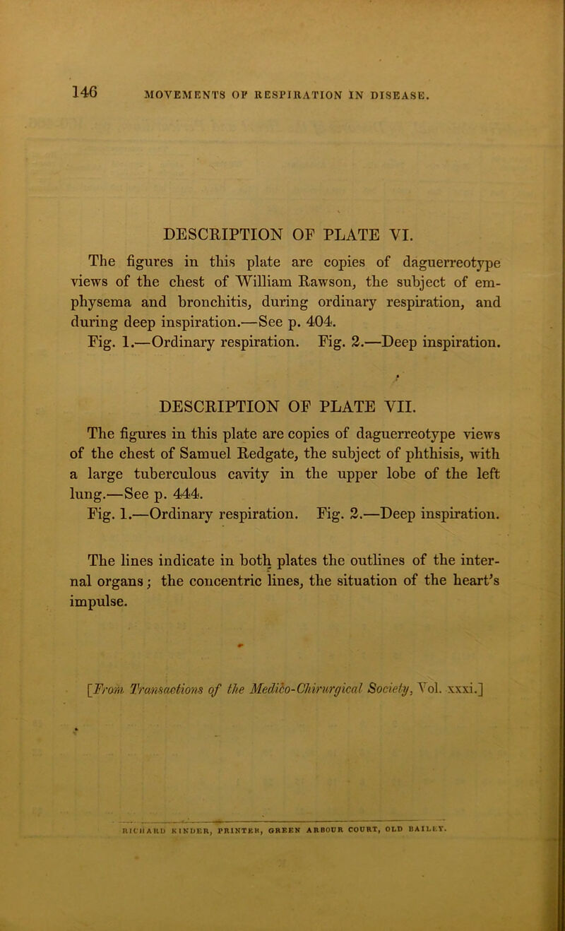 14G DESCRIPTION OF PLATE VI. The figures in this plate are copies of daguerreotype views of the chest of William Rawson, the subject of em- physema and bronchitis, during ordinary respiration, and during deep inspiration.—See p. 404. Fig. 1.—Ordinary respiration. Fig. 2.—Deep inspiration. DESCRIPTION OF PLATE VII. The figures in this plate are copies of daguerreotype views of the chest of Samuel Redgate, the subject of phthisis, with a large tuberculous cavity in the upper lobe of the left lung.—See p. 444. Fig. 1.—Ordinary respiration. Fig. 2.—Deep inspiration. The lines indicate in both plates the outlines of the inter- nal organs; the concentric lines, the situation of the heart's impulse. [From, Transactions of the Medibo-Chirurgical Society, Yol. xxxi.] RICHARD KINDER, PRINTER, GREEN ARBOCR COURT, OLD BAILEY.