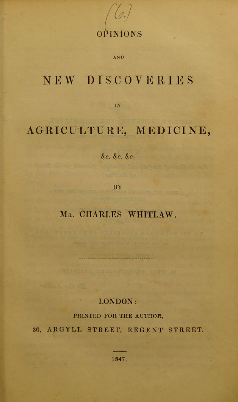 OPINIONS AND NEW DISCOVERIES IN AGRICULTURE, MEDICINE, $>'C. fyc. be. BY Mr. CHARLES WHITLAW. LONDON: PRINTED FOR THE AUTHOR, 30, ARGYLL STREET, REGENT STREET. 1847.