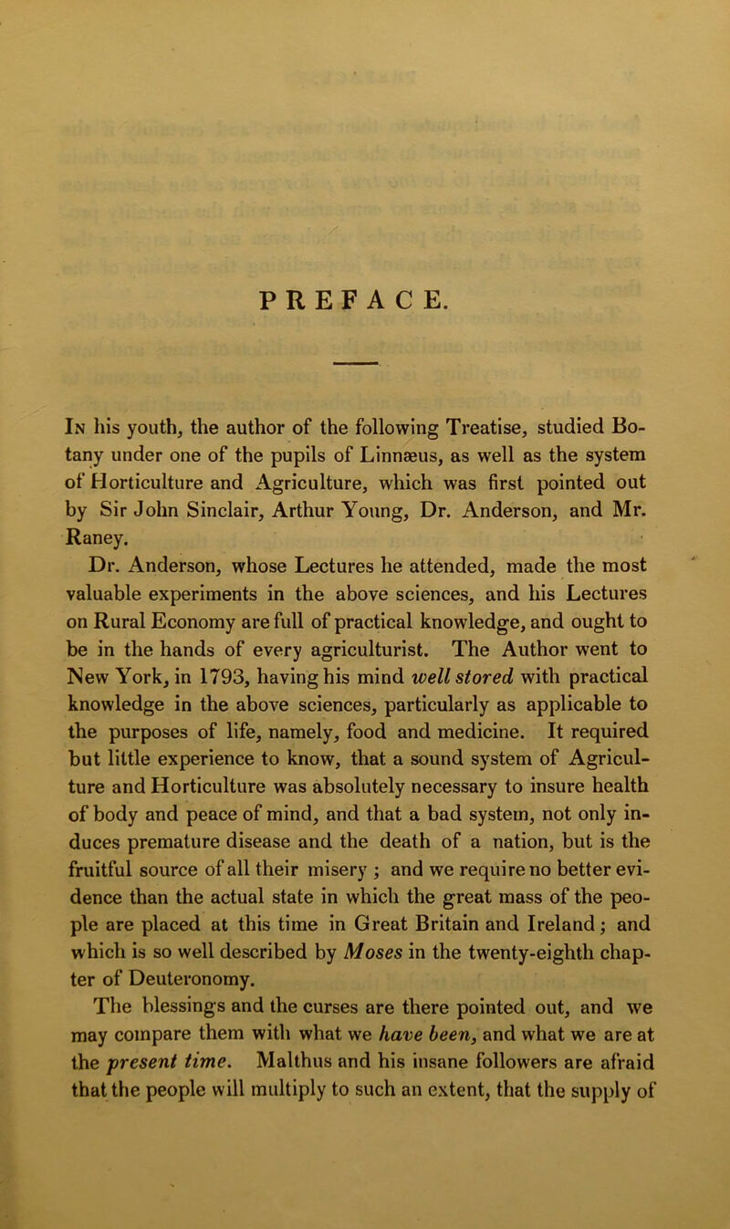 PREFACE. In his youth, the author of the following Treatise, studied Bo- tany under one of the pupils of Linnaeus, as well as the system of Horticulture and Agriculture, which was first pointed out by Sir John Sinclair, Arthur Young, Dr. Anderson, and Mr. Raney. Dr. Anderson, whose Lectures he attended, made the most valuable experiments in the above sciences, and his Lectures on Rural Economy are full of practical knowledge, and ought to be in the hands of every agriculturist. The Author went to New York, in 1793, having his mind well stored with practical knowledge in the above sciences, particularly as applicable to the purposes of life, namely, food and medicine. It required but little experience to know, that a sound system of Agricul- ture and Horticulture was absolutely necessary to insure health of body and peace of mind, and that a bad system, not only in- duces premature disease and the death of a nation, but is the fruitful source of all their misery ; and we require no better evi- dence than the actual state in which the great mass of the peo- ple are placed at this time in Great Britain and Ireland; and which is so well described by Moses in the twenty-eighth chap- ter of Deuteronomy. The blessings and the curses are there pointed out, and we may compare them with what we have been, and what we are at the present time. Malthus and his insane followers are afraid that the people will multiply to such an extent, that the supply of