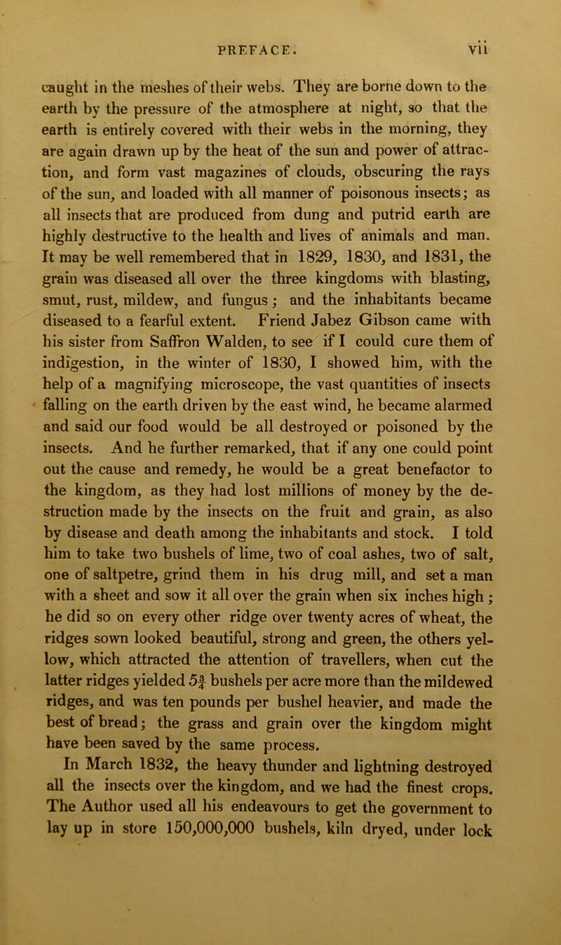caught in the meshes of their webs. They are borne down to the earth by the pressure of the atmosphere at night, so that the earth is entirely covered with their webs in the morning, they are again drawn up by the heat of the sun and power of attrac- tion, and form vast magazines of clouds, obscuring the rays of the sun, and loaded with all manner of poisonous insects; as all insects that are produced from dung and putrid earth are highly destructive to the health and lives of animals and man. It may be well remembered that in 1829, 1830, and 1831, the grain was diseased all over the three kingdoms with blasting, smut, rust, mildew, and fungus; and the inhabitants became diseased to a fearful extent. Friend Jabez Gibson came with his sister from Saffron Walden, to see if I could cure them of indigestion, in the winter of 1830, I showed him, with the help of a magnifying microscope, the vast quantities of insects falling on the earth driven by the east wind, he became alarmed and said our food would be all destroyed or poisoned by the insects. And he further remarked, that if any one could point out the cause and remedy, he would be a great benefactor to the kingdom, as they had lost millions of money by the de- struction made by the insects on the fruit and grain, as also by disease and death among the inhabitants and stock. I told him to take two bushels of lime, two of coal ashes, two of salt, one of saltpetre, grind them in his drug mill, and set a man with a sheet and sow it all over the grain when six inches high ; he did so on every other ridge over twenty acres of wheat, the ridges sown looked beautiful, strong and green, the others yel- low, which attracted the attention of travellers, when cut the latter ridges yielded 5f bushels per acre more than the mildewed ridges, and was ten pounds per bushel heavier, and made the best of bread; the grass and grain over the kingdom might have been saved by the same process. In March 1832, the heavy thunder and lightning destroyed all the insects over the kingdom, and we had the finest crops. The Author used all his endeavours to get the government to lay up in store 150,000,000 bushels, kiln dryed, under lock