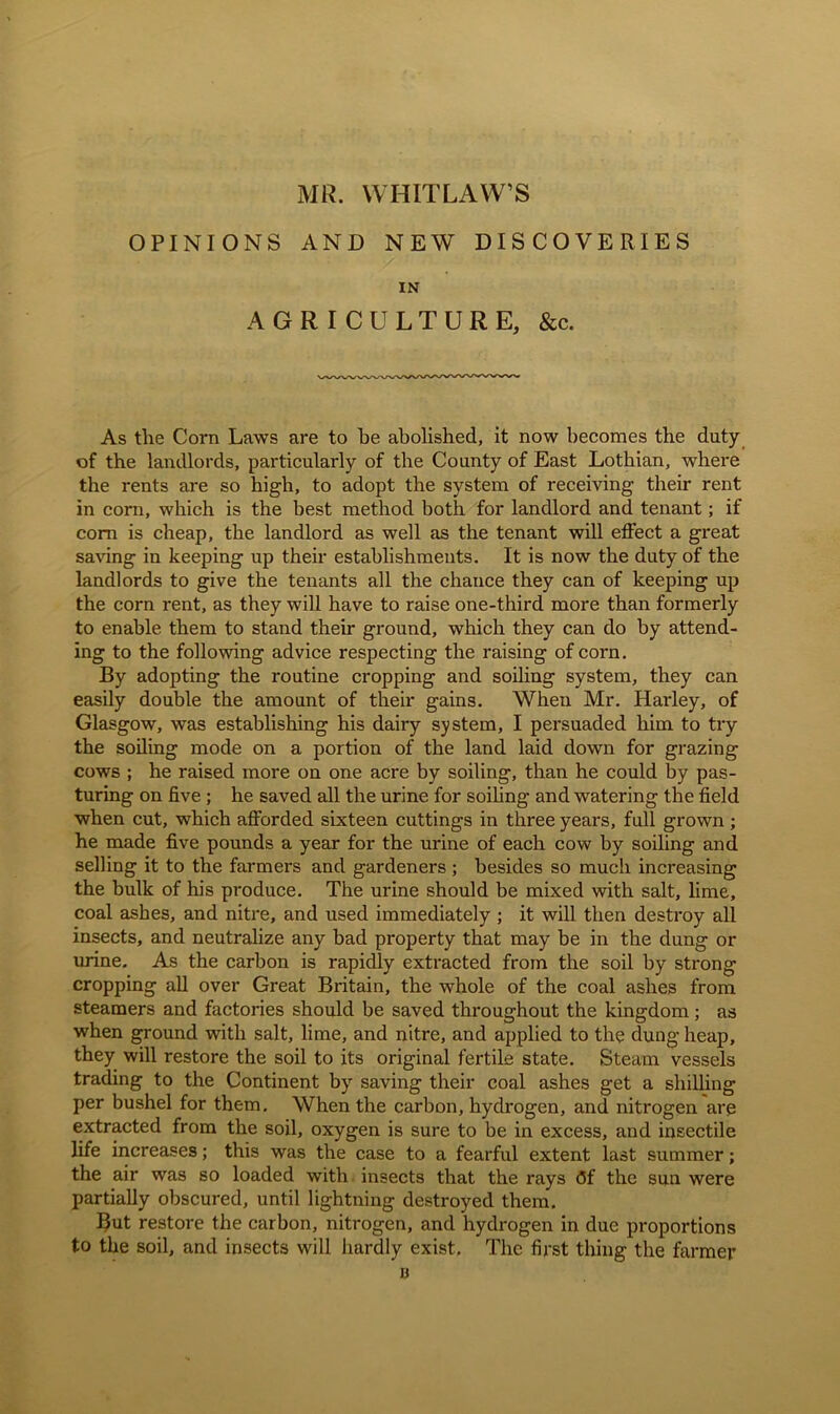 MR. WHITLAW’S OPINIONS AND NEW DISCOVERIES IN AGRICULTURE, &c. As the Corn Laws are to he abolished, it now becomes the duty of the landlords, particularly of the County of East Lothian, where the rents are so high, to adopt the system of receiving their rent in corn, which is the best method both for landlord and tenant; if com is cheap, the landlord as well as the tenant will effect a great saving in keeping up their establishments. It is now the duty of the landlords to give the tenants all the chance they can of keeping up the corn rent, as they will have to raise one-third more than formerly to enable them to stand their ground, which they can do by attend- ing to the following advice respecting the raising of corn. By adopting the routine cropping and soiling system, they can easily double the amount of their gains. When Mr. Hai'ley, of Glasgow, was establishing his dairy system, I persuaded him to try the soiling mode on a portion of the land laid down for grazing cows ; he raised more on one acre by soiling, than he could by pas- turing on five; he saved all the urine for soiling and watering the field when cut, which afforded sixteen cuttings in three years, full grown ; he made five pounds a year for the urine of each cow by soiling and selling it to the farmers and gardeners ; besides so much increasing the bulk of his produce. The urine should be mixed with salt, lime, coal ashes, and nitre, and used immediately ; it will then destroy all insects, and neutralize any bad property that may be in the dung or urine. As the carbon is rapidly extracted from the soil by strong cropping all over Great Britain, the whole of the coal ashes from steamers and factories should be saved throughout the kingdom; as when ground with salt, lime, and nitre, and applied to the dung heap, they will restore the soil to its original fertile state. Steam vessels trading to the Continent by saving their coal ashes get a shilling per bushel for them. When the carbon, hydrogen, and nitrogen are extracted from the soil, oxygen is sure to be in excess, and insectile life increases; this was the case to a fearful extent last summer; the air was so loaded with insects that the rays Of the sun were partially obscured, until lightning destroyed them. But restore the carbon, nitrogen, and hydrogen in due proportions to the soil, and insects will hardly exist. The first thing the farmer B