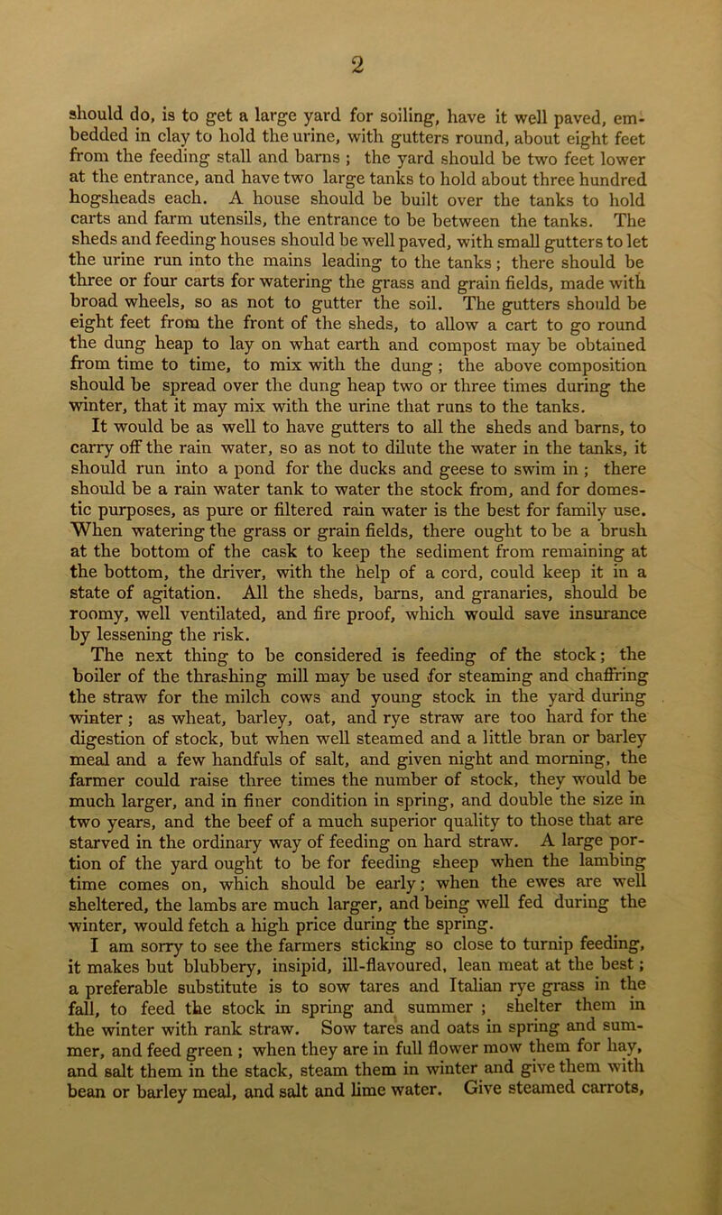 should do, is to get a large yard for soiling, have it well paved, em- bedded in clay to hold the urine, with gutters round, about eight feet from the feeding stall and barns ; the yard should be two feet lower at the entrance, and have two large tanks to hold about three hundred hogsheads each. A house should be built over the tanks to hold carts and farm utensils, the entrance to be between the tanks. The sheds and feeding houses should be well paved, with small gutters to let the urine run into the mains leading to the tanks; there should be three or four carts for watering the grass and grain fields, made with broad wheels, so as not to gutter the soil. The gutters should be eight feet from the front of the sheds, to allow a cart to go round the dung heap to lay on what earth and compost may be obtained from time to time, to mix with the dung ; the above composition should be spread over the dung heap two or three times during the winter, that it may mix with the urine that runs to the tanks. It would be as well to have gutters to all the sheds and barns, to carry off the rain water, so as not to dilute the water in the tanks, it should run into a pond for the ducks and geese to swim in ; there should be a rain water tank to water the stock from, and for domes- tic purposes, as pure or filtered rain water is the best for family use. When watering the grass or grain fields, there ought to be a brush at the bottom of the cask to keep the sediment from remaining at the bottom, the driver, with the help of a cord, could keep it in a state of agitation. All the sheds, barns, and granaries, should be roomy, well ventilated, and fire pi-oof, which would save insurance by lessening the risk. The next thing to be considered is feeding of the stock; the boiler of the thrashing mill may be used for steaming and chaflring the straw for the milch cows and young stock in the yard during winter ; as wheat, barley, oat, and rye straw are too hard for the digestion of stock, but when well steamed and a little bran or barley meal and a few handfuls of salt, and given night and morning, the farmer could raise three times the number of stock, they would be much larger, and in finer condition in spring, and double the size in two years, and the beef of a much superior quality to those that are starved in the ordinary way of feeding on hard straw. A large por- tion of the yard ought to be for feeding sheep when the lambing time comes on, which should be early; when the ewes are well sheltered, the lambs are much larger, and being well fed during the winter, would fetch a high price during the spring. I am sorry to see the farmers sticking so close to turnip feeding, it makes but blubbery, insipid, ill-flavoured, lean meat at the best; a preferable substitute is to sow tares and Italian rye grass in the fall, to feed the stock in spring and summer ; shelter them in the winter with rank straw. Sow tares and oats in spring and sum- mer, and feed green ; when they are in full flower mow them for hay, and salt them in the stack, steam them in winter and give them with bean or barley meal, and salt and lime water. Give steamed carrots.