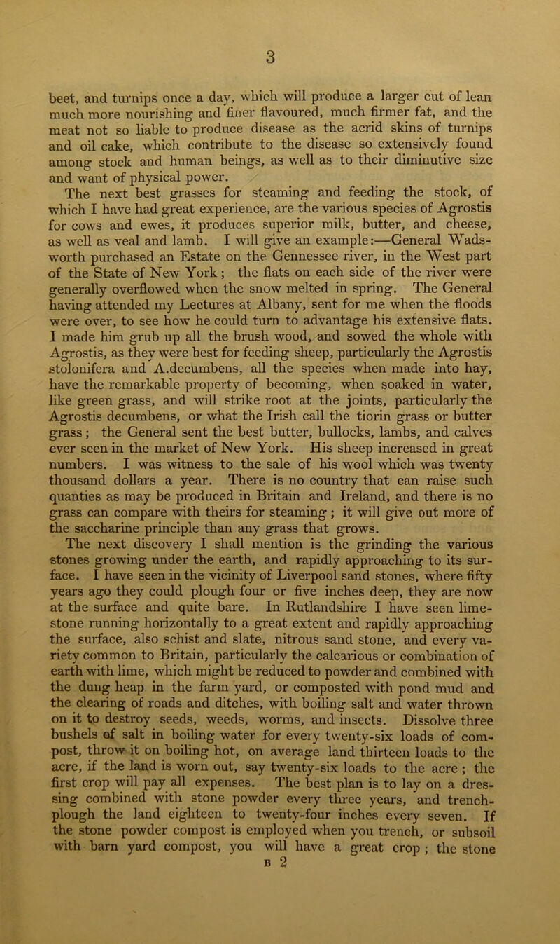 beet, and turnips once a day, which will produce a larger cut of lean much more nourishing and finer flavoured, much firmer fat, and the meat not so liable to produce disease as the acrid skins of turnips and oil cake, which contribute to the disease so extensively found among stock and human beings, as well as to their diminutive size and want of physical power. The next best grasses for steaming and feeding the stock, of which I have had great experience, are the various species of Agrostis for cows and ewes, it produces superior milk, butter, and cheese, as well as veal and lamb. I will give an example:—General Wads- worth purchased an Estate on the Gennessee river, in the West part of the State of New York ; the flats on each side of the river were generally overflowed when the snow melted in spring. The General having attended my Lectures at Albany, sent for me when the floods were over, to see how he could turn to advantage his extensive flats. I made him grub up all the brush wood, and sowed the whole with Agrostis, as they were best for feeding sheep, particularly the Agrostis stolonifera and A.decumbens, all the species when made into hay, have the remarkable property of becoming, when soaked in water, like green grass, and will strike root at the joints, particularly the Agrostis decumbens, or what the Irish call the tiorin grass or butter grass; the General sent the best butter, bullocks, lambs, and calves ever seen in the market of New York. His sheep increased in great numbers. I was witness to the sale of his wool which was twenty thousand dollars a year. There is no country that can raise such quanties as may be produced in Britain and Ireland, and there is no grass can compare with theirs for steaming; it will give out more of the saccharine principle than any grass that grows. The next discovery I shall mention is the grinding the various stones growing under the earth, and rapidly approaching to its sur- face. I have seen in the vicinity of Liverpool sand stones, where fifty years ago they could plough four or five inches deep, they are now at the surface and quite bare. In Rutlandshire I have seen lime- stone running horizontally to a great extent and rapidly approaching the surface, also schist and slate, nitrous sand stone, and every va- riety common to Britain, particularly the calcarious or combination of earth with lime, which might be reduced to powder and combined with the dung heap in the farm yard, or composted with pond mud and the clearing of roads and ditches, with boiling salt and water thrown on it to destroy seeds, weeds, worms, and insects. Dissolve three bushels of salt in boiling water for every twenty-six loads of com- post, throw it on boiling hot, on average land thirteen loads to the acre, if the land is worn out, say twenty-six loads to the acre ; the first crop will pay all expenses. The best plan is to lay on a dres- sing combined with stone powder every three years, and trench- plough the land eighteen to twenty-four inches every seven. If the stone powder compost is employed when you trench, or subsoil with barn yard compost, you will have a great crop; the stone