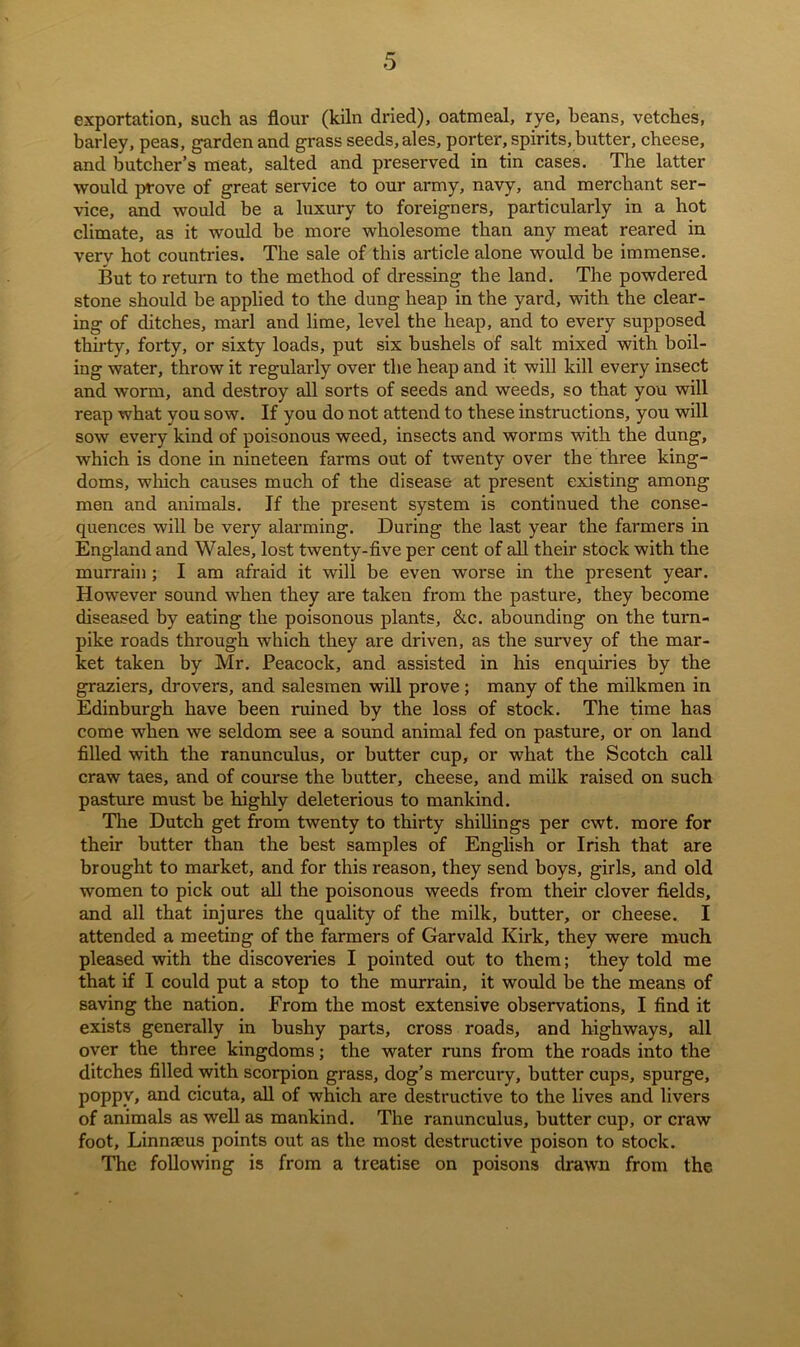 exportation, such as flour (kiln dried), oatmeal, rye, beans, vetches, barley, peas, garden and grass seeds, ales, porter, spirits, butter, cheese, and butcher’s meat, salted and preserved in tin cases. The latter would prove of great service to our army, navy, and merchant ser- vice, and would be a luxury to foreigners, particularly in a hot climate, as it would be more wholesome than any meat reared in very hot countries. The sale of this article alone would be immense. But to return to the method of dressing the land. The powdered stone should be applied to the dung heap in the yard, with the clear- ing of ditches, marl and lime, level the heap, and to every supposed thirty, forty, or sixty loads, put six bushels of salt mixed with boil- ing water, throw it regularly over the heap and it will kill every insect and worm, and destroy all sorts of seeds and weeds, so that you will reap what you sow. If you do not attend to these instructions, you will sow every kind of poisonous weed, insects and worms with the dung, which is done in nineteen farms out of twenty over the three king- doms, which causes much of the disease at present existing among men and animals. If the present system is continued the conse- quences will be very alarming. During the last year the farmers in England and Wales, lost twenty-five per cent of all their stock with the murrain ; I am afraid it will be even worse in the present year. However sound when they are taken from the pasture, they become diseased by eating the poisonous plants, &c. abounding on the turn- pike roads through which they are driven, as the survey of the mar- ket taken by Mr. Peacock, and assisted in his enquiries by the graziers, drovers, and salesmen will prove; many of the milkmen in Edinburgh have been ruined by the loss of stock. The time has come when we seldom see a sound animal fed on pasture, or on land filled with the ranunculus, or butter cup, or what the Scotch call craw taes, and of course the butter, cheese, and milk raised on such pasture must be highly deleterious to mankind. The Dutch get from twenty to thirty shillings per cwt. more for their butter than the best samples of English or Irish that are brought to market, and for this reason, they send boys, girls, and old women to pick out all the poisonous weeds from their clover fields, and all that injures the quality of the milk, butter, or cheese. I attended a meeting of the farmers of Garvald Kirk, they were much pleased with the discoveries I pointed out to them; they told me that if I could put a stop to the murrain, it would be the means of saving the nation. From the most extensive observations, I find it exists generally in bushy parts, cross roads, and highways, all over the three kingdoms; the water runs from the roads into the ditches filled with scorpion grass, dog’s mercury, butter cups, spurge, poppy, and cicuta, all of which are destructive to the lives and livers of animals as well as mankind. The ranunculus, butter cup, or craw foot, Linnseus points out as the most destructive poison to stock. The following is from a treatise on poisons drawn from the