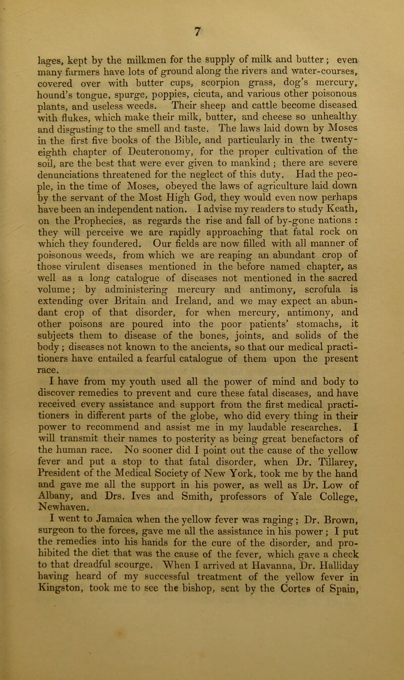 lages, kept by the milkmen for the supply of milk and butter; even many farmers have lots of ground along the rivers and water-courses, covered over with butter cups, scorpion grass, dog’s mercury, hound’s tongue, spurge, poppies, cicuta, and various other poisonous plants, and useless weeds. Their sheep and cattle become diseased with flukes, which make their milk, butter, and cheese so unhealthy and disgusting to the smell and taste. The laws laid down by Moses in the first five books of the Bible, and particularly in the twenty- eighth chapter of Deuteronomy, for the proper cultivation of the soil, are the best that were ever given to mankind ; there are severe denunciations threatened for the neglect of this duty. Had the peo- ple, in the time of Moses, obeyed the laws of agriculture laid down by the servant of the Most High God, they would even now perhaps have been an independent nation. I advise my readers to study Keath, on the Prophecies, as regards the rise and fall of by-gone nations : they will perceive we are rapidly approaching that fatal rock on which they foundered. Our fields are now filled with all manner of poisonous weeds, from which we are reaping an abundant crop of those virulent diseases mentioned in the before named chapter, as well as a long catalogue of diseases not mentioned in the sacred volume; by administering mercury and antimony, scrofula is extending over Britain and Ireland, and we may expect an abun- dant crop of that disorder, for when mercury, antimony, and other poisons are poured into the poor patients’ stomachs, it subjects them to disease of the bones, joints, and solids of the body; diseases not known to the ancients, so that our medical practi- tioners have entailed a fearful catalogue of them upon the present race. I have from my youth used all the power of mind and body to discover remedies to prevent and cure these fatal diseases, and have received every assistance and support from the first medical practi- tioners in different parts of the globe, who did every thing in their power to recommend and assist me in my laudable researches. I will transmit their names to posterity as being great benefactors of the human race. No sooner did I point out the cause of the yellow fever and put a stop to that fatal disorder, when Dr. Tillarey, President of the Medical Society of New York, took me by the hand and gave me all the support in his power, as well as Dr. Low of Albany, and Drs. Ives and Smith, professors of Yale College, Newhaven. I went to Jamaica when the yellow fever was raging ; Dr. Brown, surgeon to the forces, gave me all the assistance in his power; I put the remedies into his hands for the cure of the disorder, and pro- hibited the diet that was the cause of the fever, which gave a check to that dreadful scourge. When I arrived at Havanna, Dr. Halliday having heard of my successful treatment of the yellow fever in Kingston, took me to see the bishop, sent by the Cortes of Spain,