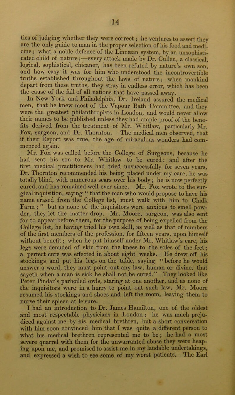 ties of judging whether they were correct; he ventures to assert they are the only guide to man in the proper selection of his food and medi- cine ; what a noble defence of the Linnsean system, by an unsophisti- cated child of nature ;—every attack made by Dr. Cullen, a classical, logical, sophistical, chicaner, has been refuted by nature’s own son, and how easy it was for him who understood the incontrovertible truths established throughout the laws of nature; when mankind depart from these truths, they stray in endless error, which has been the cause of the fall of all nations that have passed away. In New York and Philadelphia, Dr. Ireland assured the medical men, that he knew most of the Vapour Bath Committee, and they were the greatest philanthropists in London, and would never allow their names to be published unless they had ample proof of the bene- fits derived from the treatment of Mr. Whitlaw, particularly Mr. Fox, surgeon, and Dr. Thornton. The medical men observed, that if their Repoi't was true, the age of miraculous wonders had com- menced again. Mr. Fox was called before the College of Surgeons, because he had sent his son to Mr. Whitlaw to be cured: and after the first medical practitioners had tried unsuccessfully for seven years. Dr. Thornton recommended his being placed under my care, he was totally blind, with numerous scars over his body; he is now perfectly cured, and has remained well ever since. Mr. Fox wrote to the sur- gical inquisition, saying “ that the man who would propose to have his name erased from the College list, must walk with him to Chalk Farm ; ” but as none of the inquisitors were anxious to smell pow- der, they let the matter drop. Mr. Moore, surgeon, was also sent for to appear before them, for the purpose of being expelled from the College list, he having tried his own skill, as well as that of numbers of the first members of the profession, for fifteen years, upon himself without benefit; when he put himself under Mr. Whitlaw’s care, his legs were denuded of skin from the knees to the soles of the feet; a perfect cure was effected in about eight weeks. He drew off his stockings and put his legs on the table, saying “before he would answer a word, they must point out any law, human or divine, that sayeth when a man is sick he shall not be cured.” They looked like Peter Pindar’s parboiled owls, staring at one another, and as none of the inquisitors were in a hurry to point out such law, Mr. Moore resumed his stockings and shoes and left the room, leaving them to nurse their spleen at leisure. I had an introduction to Dr. James Hamilton, one of the oldest and most respectable physicians in London ; he was much preju- diced against me by his medical brethren, but a short conversation with him soon convinced him that I was quite a different person to what his medical brethren represented me to be; he had a most severe quarrel with them for the unwarranted abuse they were heap- ing upon me, and promised to assist me in my laudable undertakings, and expressed a wish to see some of my worst patients. The Earl