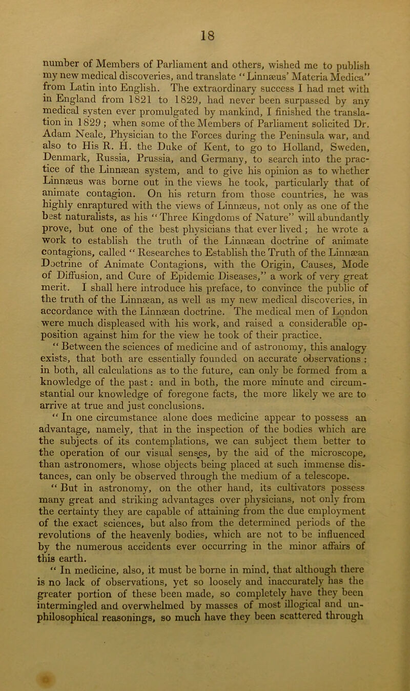 number of Members of Parliament and others, wished me to publish my new medical discoveries, and translate “Linnaeus’ Materia Medica” from Latin into English. The extraordinary success I had met with in England from 1821 to 1829, had never been surpassed by any medical systen ever promulgated by mankind, I finished the transla- tion in 1829 ; when some of the Members of Parliament solicited Dr. Adam Neale, Physician to the Forces during the Peninsula war, and also to His R. H. the Duke of Kent, to go to Holland, Sweden, Denmark, Russia, Prussia, and Germany, to search into the prac- tice of the Linnaean system, and to give his opinion as to whether Linnaeus was borne out in the views he took, particularly that of animate contagion. On his return from those countries, he was highly enraptured with the views of Linnaeus, not only as one of the best naturalists, as his “Three Kingdoms of Nature” will abundantly prove, but one of the best physicians that ever lived ; he wrote a work to establish the truth of the Linnaean doctrine of animate contagions, called “ Researches to Establish the Truth of the Linnaean Doctrine of Animate Contagions, with the Origin, Causes, Mode of Diffusion, and Cure of Epidemic Diseases,” a work of very great merit. I shall here introduce his preface, to convince the public of the truth of the Linnaean, as well as my new medical discoveries, in accordance with the Linnsean doctrine. The medical men of London were much displeased with his work, and raised a considerable op- position against him for the view he took of then- practice. “ Between the sciences of medicine and of astronomy, this analogy exists, that both are essentially founded on accurate observations : in both, all calculations as to the future, can only be formed from a knowledge of the past: and in both, the more minute and circum- stantial our knowledge of foregone facts, the more likely we are to arrive at true and just conclusions. “ In one circumstance alone does medicine appear to possess an advantage, namely, that in the inspection of the bodies which are the subjects of its contemplations, we can subject them better to the operation of our visual senses, by the aid of the microscope, than astronomers, whose objects being placed at such immense dis- tances, can only be observed through the medium of a telescope. “ But in astronomy, on the other hand, its cultivators possess many great and striking advantages over physicians, not only from the certainty they are capable of attaining from the due employment of the exact sciences, but also from the determined periods of the revolutions of the heavenly bodies, which are not to be influenced by the numerous accidents ever occurring in the minor affairs of this earth. “ In medicine, also, it must be borne in mind, that although there is no lack of observations, yet so loosely and inaccurately has the greater portion of these been made, so completely have they been intermingled and overwhelmed by masses of most illogical and un- philosophical reasonings, so much have they been scattered through