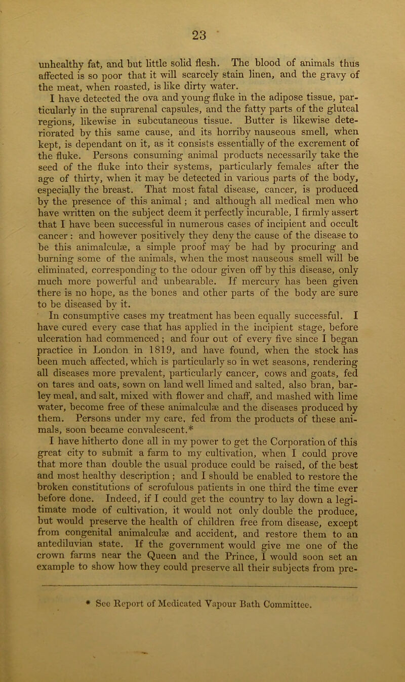 unhealthy fat, and but little solid flesh. The blood of animals thus affected is so poor that it will scarcely stain linen, and the gravy of the meat, when roasted, is like dirty water. I have detected the ova and young fluke in the adipose tissue, par- ticularly in the suprarenal capsules, and the fatty parts of the gluteal regions, likewise in subcutaneous tissue. Butter is likewise dete- riorated by this same cause, and its horriby nauseous smell, when kept, is dependant on it, as it consists essentially of the excrement of the fluke. Persons consuming animal products necessarily take the seed of the fluke into their systems, particularly females after the age of thirty, when it may be detected in various parts of the body, especially the breast. That most fatal disease, cancer, is produced by the presence of this animal; and although all medical men who have written on the subject deem it perfectly incurable, I firmly assert that I have been successful in numerous cases of incipient and occult cancer : and however positively they deny the cause of the disease to be this animalculse, a simple proof may be had by procuring and burning some of the animals, when the most nauseous smell will be eliminated, corresponding to the odour given off by this disease, only much more powerful and unbearable. If mercury has been given there is no hope, as the bones and other parts of the body are sure to be diseased by it. In consumptive cases my treatment has been equally successful. I have cured every case that has applied in the incipient stage, before ulceration had commenced; and four out of every five since I began practice in London in 1819, and have found, when the stock has been much affected, which is particularly so in wet seasons, rendering all diseases more prevalent, particularly cancer, cows and goats, fed on tares and oats, sown on land well limed and salted, also bran, bar- ley meal, and salt, mixed with flower and chaff, and mashed with lime water, become free of these animalculse and the diseases produced by them. Persons under my care, fed from the products of these ani- mals, soon became convalescent.* I have hitherto done all in my power to get the Corporation of this great city to submit a farm to my cultivation, when I could prove that more than double the usual produce could be raised, of the best and most healthy description ; and I should be enabled to restore the broken constitutions of scrofulous patients in one third the time ever before done. Indeed, if I could get the country to lay down a legi- timate mode of cultivation, it would not only double the produce, but would preserve the health of children free from disease, except from congenital animalculse and accident, and restore them to an antediluvian state. If the government would give me one of the crown farms near the Queen and the Prince, I would soon set an example to show how they could preserve all their subjects from pre- * See Report of Medicated Vapour Bath Committee.