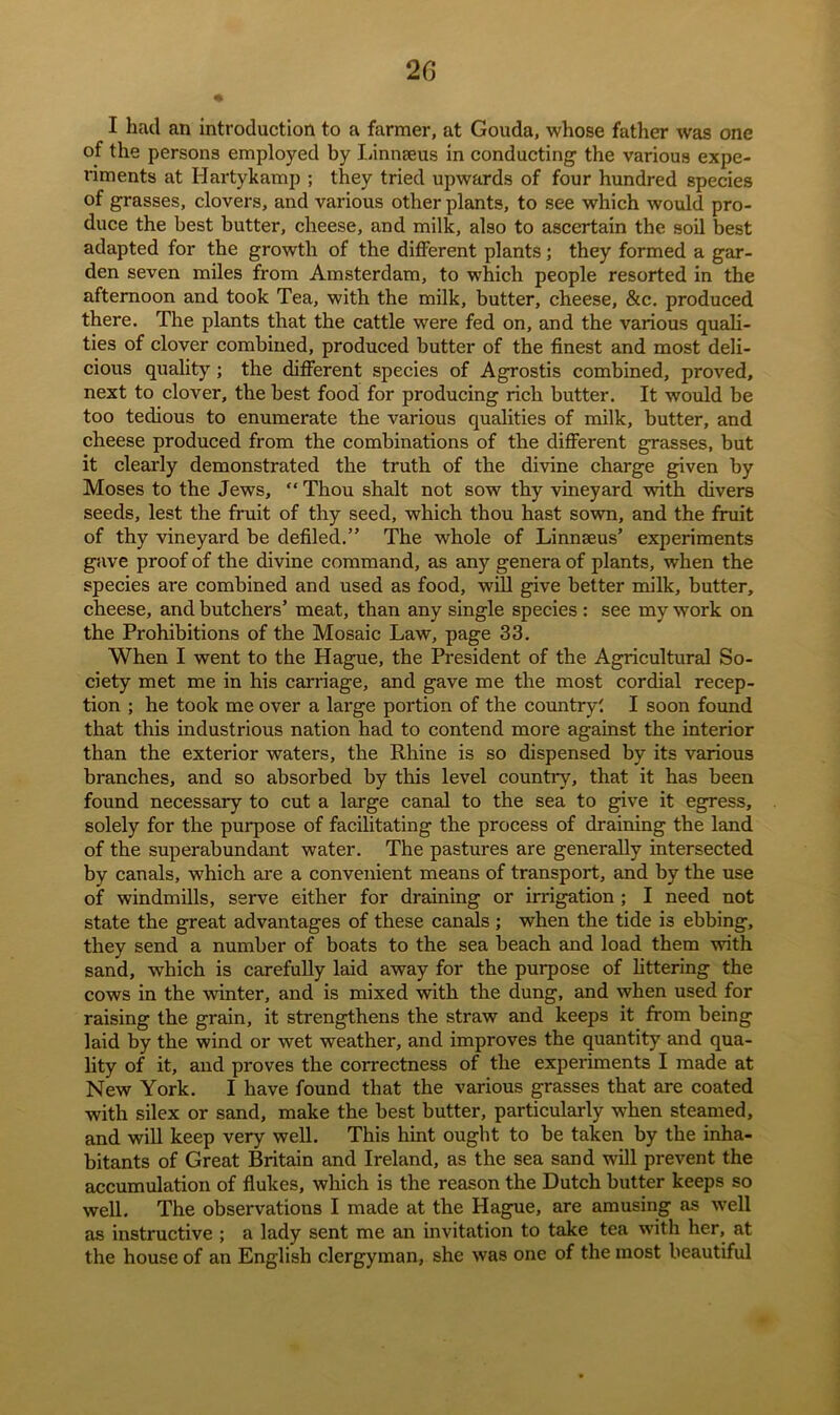 I had an introduction to a farmer, at Gouda, whose father was one of the persons employed by Linnaeus in conducting the various expe- riments at Hartykamp ; they tried upwards of four hundred species of grasses, clovers, and various other plants, to see which would pro- duce the best butter, cheese, and milk, also to ascertain the soil best adapted for the growth of the different plants; they formed a gar- den seven miles from Amsterdam, to which people resorted in the afternoon and took Tea, with the milk, butter, cheese, &c. produced there. The plants that the cattle were fed on, and the various quali- ties of clover combined, produced butter of the finest and most deli- cious quality ; the different species of Agrostis combined, proved, next to clover, the best food for producing rich butter. It would be too tedious to enumerate the various qualities of milk, butter, and cheese produced from the combinations of the different grasses, but it clearly demonstrated the truth of the divine charge given by Moses to the Jews, “ Thou shalt not sow thy vineyard with divers seeds, lest the fruit of thy seed, which thou hast sown, and the fruit of thy vineyard be defiled.” The whole of Linnaeus’ experiments gave proof of the divine command, as any genera of plants, when the species are combined and used as food, will give better milk, butter, cheese, and butchers’ meat, than any single species : see my work on the Prohibitions of the Mosaic Law, page 33. When I went to the Hague, the President of the Agricultural So- ciety met me in his carriage, and gave me the most cordial recep- tion ; he took me over a large portion of the country! I soon found that this industrious nation had to contend more against the interior than the exterior waters, the Rhine is so dispensed by its various branches, and so absorbed by this level country, that it has been found necessary to cut a large canal to the sea to give it egress, solely for the purpose of facilitating the process of draining the land of the superabundant water. The pastures are generally intersected by canals, which are a convenient means of transport, and by the use of windmills, serve either for draining or irrigation ; I need not state the great advantages of these canals ; when the tide is ebbing, they send a number of boats to the sea beach and load them with sand, which is carefully laid away for the purpose of littering the cows in the winter, and is mixed with the dung, and when used for raising the grain, it strengthens the straw and keeps it from being laid by the wind or wet weather, and improves the quantity and qua- lity of it, and proves the correctness of the experiments I made at New York. I have found that the various grasses that are coated with silex or sand, make the best butter, particularly when steamed, and will keep very well. This hint ought to be taken by the inha- bitants of Great Britain and Ireland, as the sea sand will prevent the accumulation of flukes, which is the reason the Dutch butter keeps so well. The observations I made at the Hague, are amusing as well as instructive ; a lady sent me an invitation to take tea with her, at the house of an English clergyman, she was one of the most beautiful