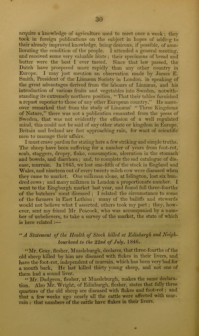 acquire a knowledge of agriculture used to meet once a week ; they took in foreign publications on the subject in hopes of addirg to their already improved knowledge, being desirous, if possible, of ame- liorating the condition of the people. I attended a general meeting, and received some very valuable hints ; their specimens of bread and butter were the best I ever tasted. Since that law passed, the Dutch have prospered more rapidly than any other country in Europe. I may just mention an observation made by James E. Smith, President of the Linnsean Society in London, in speaking of the great advantages derived from the labours of Linnaeus, and his introduction of various fruits and vegetables into Sweden, notwith- standing its extremely northern position, “ That their tables furnished a repast superior to those of any other European country. He more- over remarked that from the study of Linnaeus’ “ Three Kingdoms of Nature,” there was not a publication emanated from the press of Sweden, that was not evidently the effusion of a well regulated mind, tins could not be said of any other state or kingdom in Europe. Britain and Ireland are fast approaching ruin, for want of scientific men to manage their affairs. I must crave pardon for stating here a few striking and simple truths. The sheep have been suffering for a number of years from foot-rot, scab, staggers, dropsy, fluke, consumption, ulceration in the stomach and bowels, and diarrhoea; and, to complete the sad catalogue of dis- ease, murrain. In 1845, we lost one-fifth of the stock in England and Wales, and nineteen out of every twenty milch cow were diseased when they came to market. One milkman alone, at Islington, lost six hun- dred cows ; and many milkmen in London a proportionate number. I went to the Eingburgh market last year, and found full three-fourths of the butchers’ meat diseased ; I related the circumstance to some of the farmers in East Lothian; many of the bailiffs and stewards would not believe what I asserted, others took my part; they, how- ever, sent my friend Mr. Peacock, who was accompanied by a num- ber of unbelievers, to take a survey of the market, the state of which is here related :— “ A Statement of the Health of Stock killed at Edinburgh and Neigh- bourhood to the 22nd of July, 1846. “Mr. Gray, flesher, Mussleburgh, declares, that three-fourths of the old sheep killed by him are diseased with flukes in their livers, and have the foot-rot, independent of murrain, which has been very bad for a month back, He last killed thirty young sheep, and not one of them had a sound liver. “ Mr. Dudgeon, flesher, at Mussleburgh, makes the same declara- tion. Also Mr. Wright, of Edinburgh, flesher, states that fully three quarters of the old sheep are diseased with flukes and foot-rot; and that a few weeks ago nearly all the cattle were affected with mur- rain : that numbers of the cattle have flukes in their livers.