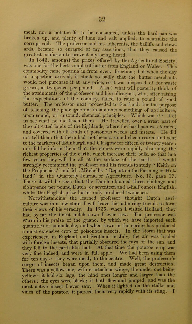meat, nor a potatoe Ifit to be consumed, unless the hard pan was broken up, and plenty of lime and salt applied, to neutralize the corrupt soil. The professor and his adherents, the bailiffs and stew- ards, became so enraged at my assertions, that they caused the greatest confusion to prevent my being heard. In 1843, amongst the prizes offered by the Agricultural Society, was one for the best sample of butter from England or Wales. This commodity came pouring in from every direction; but when the day of inspection arrived, it stank so badly that the butter-merchants would not purchase it at any price, so it was disposed of for waste grease, at twopence per pound. Alas ! what will posterity think of the attainments of the professor and his colleagues, who, after raising the expectations of the country, failed to raise a pound of good butter. The professor next proceeded to Scotland, for the purpose of teaching the poor ignorant inhabitants something of agriculture, upon sound, or unsound, chemical principles. Which was it ? Let us see what he did teach them. He travelled over a great part of the cultivated lands of the highlands, where the hard pan was formed, and covered with all kinds of poisonous weeds and insects. He did not tell them that there had not been a sound sheep reared and sent to the markets of Edinburgh and Glasgow for fifteen or twenty years : nor did he inform them that the stones were rapidly absorbing the richest properties of the earth, which increase their bulk, so that in a few years they will be all at the surface of the earth. I would strongly recommend the professor and his friends to study “ Keith on the Prophecies,” and Mr. Mitchell’s “ Report on the Fanning of Hol- land,” in the Quarterly Journal of Agriculture, No. 13, page 17. There it will be seen that the Dutch obtained three shillings and eightpence per pound Dutch, or seventeen and a-half ounces English, whilst the English prize butter only produced twopence. Notwithstanding the learned professor thought Dutch agri- culture was in a low state, I will leave his admiring friends to form their views of his veracity. In 1735, when I visited Holland, they had by far the finest milch cows I ever saw. The professor was Wfirm in his praise of the guano, by which we have imported such quantities of animalculse, and when sown in the spring has produced a most extensive crop of poisonous insects. In the storm that was experienced in England and Scotland in July, the air was loaded with foreign insects, that partially obscured the rays of the sun, and they fell to the earth like hail. At that time the potatoe crop was very fine indeed, and were in full apple. We had been using them for ten days : they were mealy to the centre. Well, the professor’s cargo of insects began upon them, and made great destruction. There was a yellow one, with crustaclous wings, the under one being vellow; it had six legs, the hind ones longer and larger than the others: the eyes were black; it both flew and jumped, and was the most active insect I ever saw. When it lighted on the stalks and vines of the potatoe, it pierced them very rapidly with its sting. I