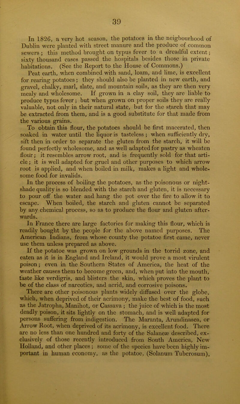 In 1826, a very hot season, the potatoes in the neigbourhood of Dublin were planted with street manure and the produce of common sewers ; this method brought on typus fever to a dreadful extent; sixty thousand cases passed the hospitals besides those in private habitations. (See the Report to the House of Commons.) Peat earth, when combined with sand, loam, and lime, is excellent for rearing potatoes; they should also be planted in new earth, and gravel, chalky, marl, slate, and mountain soils, as they are then very mealy and wholesome. If grown in a clay soil, they are liable to produce typus fever; but when grown on proper soils they are really valuable, not only in their natural state, but for the starch that may be extracted from them, and is a good substitute for that made from the various grains. To obtain this flour, the potatoes should be first macerated, then soaked in water until the liquor is tasteless ; when sufficiently dry, sift then in order to separate the gluten from the starch, it will be found perfectly wholesome, and as well adapted for pastry as wheaten flour; it resembles arrow root, and is frequently sold for that arti- cle ; it is well adapted for gruel and other purposes to which arrow root is applied, and when boiled in milk, makes a light and whole- some food for invalids. In the process of boiling the potatoes, as the poisonous or night- shade quality is so blended with the starch and gluten, it is necessary to pour off the water and hang the pot over the fire to allow it to escape. When boiled, the starch and gluten cannot be separated by any chemical process, so as to produce the flour and gluten after- wards. In France there are large factories for making this flour, which is readily bought by the people for the above named purposes. The American Indians, from whose county the potatoe first came, never use them unless prepared as above. If the potatoe was grown on low grounds in the torrid zone, and eaten as it is in England and Ireland, it would prove a most virulent poison; even in the Southern States of America, the heat of the weather causes them to become green, and, when put into the mouth, taste like verdigris, and blisters the skin, which proves the plant to be of the class of narcotics, and acrid, and corrosive poisons. There are other poisonous plants widely diffused over the globe, which, when deprived of their acrimony, make the best of food, such as the Jatropha, Manihot, or Cassava ; the juice of which is the most deadly poison, it sits lightly on the stomach, and is well adapted for persons suffering from indigestion. The Maranta, Arundinasea, or Arrow Root, when deprived of its acrimony, is excellent food. There arc no less than one hundred and forty of the Salanese described, ex- clusively of those recently introduced from South America, New Holland, and other places ; some of the species have been highly im- portant in human economy, as the potatoe, (Solanum Tuberosum),