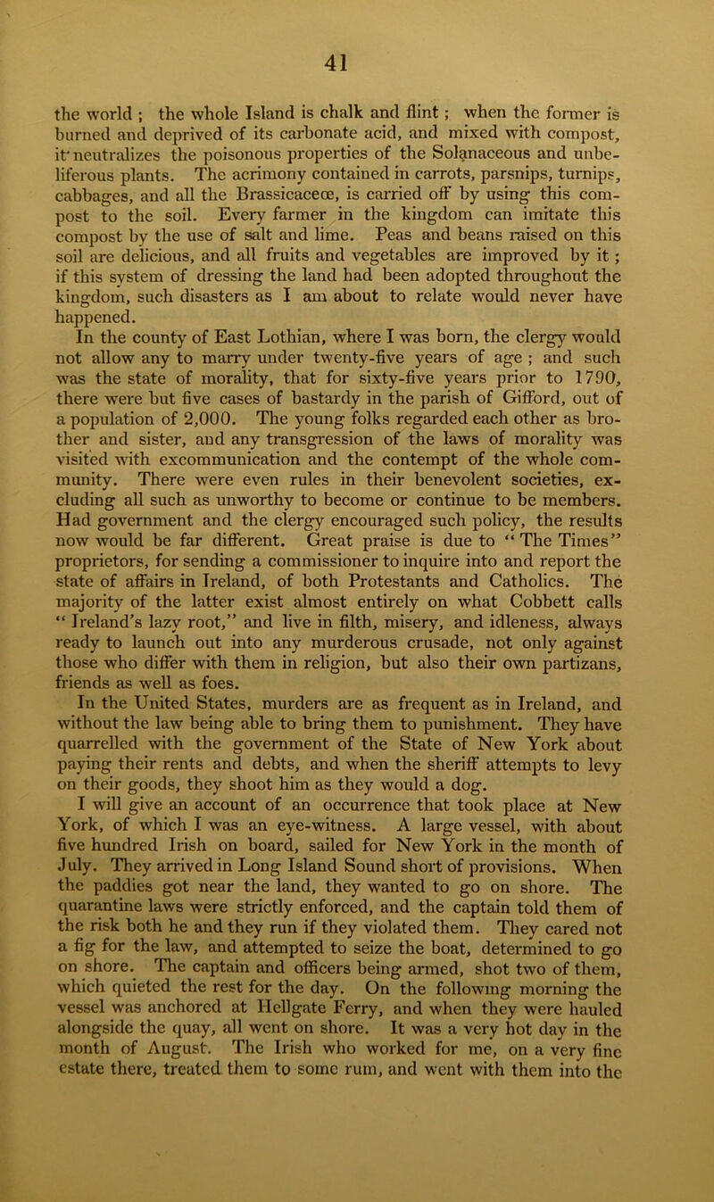 the world ; the whole Island is chalk and flint; when the former is burned and deprived of its carbonate acid, and mixed with compost, it'neutralizes the poisonous properties of the Solanaceous and unbe- liferous plants. The acrimony contained in carrots, parsnips, turnips, cabbages, and all the Brassicaceoe, is carried off by using this com- post to the soil. Every farmer in the kingdom can imitate this compost by the use of salt and lime. Peas and beans raised on this soil are delicious, and all fruits and vegetables are improved by it; if this system of dressing the land had been adopted throughout the kingdom, such disasters as I am about to relate would never have happened. In the county of East Lothian, where I was born, the clergy would not allow any to marry under twenty-five years of age ; and such was the state of morality, that for sixty-five years prior to 1790, there were but five cases of bastardy in the parish of Gifford, out of a population of 2,000. The young folks regarded each other as bro- ther and sister, and any transgression of the laws of morality was visited with excommunication and the contempt of the whole com- munity. There were even rules in their benevolent societies, ex- cluding all such as unworthy to become or continue to be members. Had government and the clergy encouraged such policy, the results now would be far different. Great praise is due to “The Times” proprietors, for sending a commissioner to inquire into and report the state of affairs in Ireland, of both Protestants and Catholics. The majority of the latter exist almost entirely on what Cobbett calls “ Ireland’s lazy root,” and live in filth, misery, and idleness, always ready to launch out into any murderous crusade, not only against those who differ with them in religion, but also their own partizans, friends as well as foes. In the United States, murders are as frequent as in Ireland, and without the law being able to bring them to punishment. They have quarrelled with the government of the State of New York about paying their rents and debts, and when the sheriff attempts to levy on their goods, they shoot him as they would a dog. I will give an account of an occurrence that took place at New York, of which I was an eye-witness. A large vessel, with about five hundred Irish on board, sailed for New York in the month of July. They arrived in Long Island Sound short of provisions. When the paddies got near the land, they wanted to go on shore. The quarantine laws were strictly enforced, and the captain told them of the risk both he and they run if they violated them. They cared not a fig for the law, and attempted to seize the boat, determined to go on shore. The captain and officers being armed, shot two of them, which quieted the rest for the day. On the following morning the vessel was anchored at Hellgate Ferry, and when they were hauled alongside the quay, all went on shore. It was a very hot day in the month of August. The Irish who worked for me, on a very fine estate there, treated them to some rum, and went with them into the