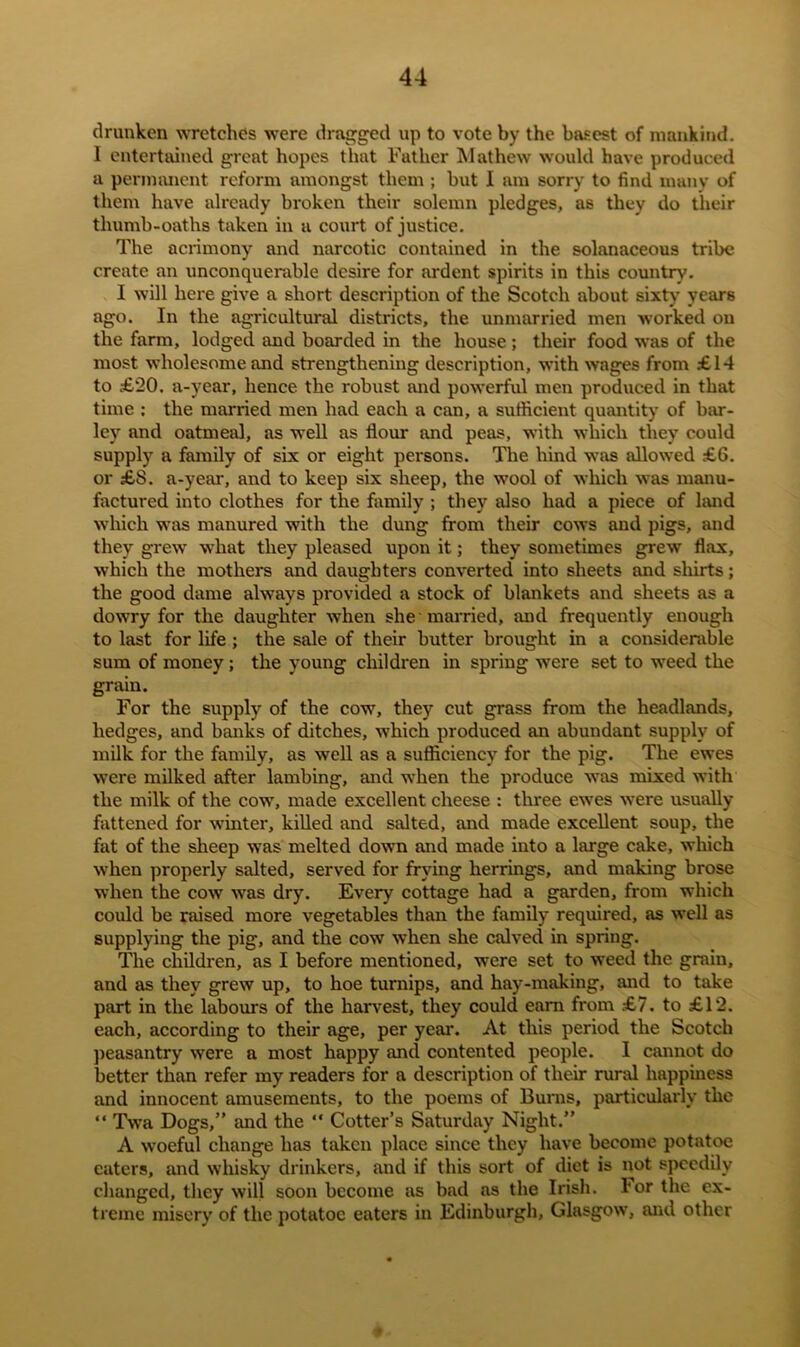 drunken wretches were dragged up to vote by the basest of mankind. I entertained great hopes that Father Mathew would have produced a permanent reform amongst them ; but I am sorry to find many of them have already broken their solemn pledges, as they do their thumb-oaths taken in a court of justice. The acrimony and narcotic contained in the solanaceous tribe create an unconquerable desire for ardent spirits in this country. I will here give a short description of the Scotch about sixty years ago. In the agricultural districts, the unmarried men worked on the farm, lodged and boarded in the house; their food was of the most wholesome and strengthening description, with wages from £14 to £20. a-year, hence the robust and powerful men produced in that time : the married men had each a can, a sufficient quantity of bar- ley and oatmeal, as well as flour and peas, with which they could supply a family of six or eight persons. The hind was allowed £6. or £8. a-year, and to keep six sheep, the wool of which was manu- factured into clothes for the family ; they also had a piece of land which was manured with the dung from their cows and pigs, and they grew what they pleased upon it; they sometimes grew flax, which the mothers and daughters converted into sheets and shirts; the good dame always provided a stock of blankets and sheets as a dowry for the daughter when she married, and frequently enough to last for life ; the sale of their butter brought in a considerable sum of money; the young children in spring were set to weed the grain. For the supply of the cow, they cut grass from the headlands, hedges, and banks of ditches, which produced an abundant supply of milk for the family, as well as a sufficiency for the pig. The ewes were milked after lambing, and when the produce was mixed with the milk of the cow, made excellent cheese : three ewes were usually fattened for winter, killed and salted, and made excellent soup, the fat of the sheep was melted down and made into a large cake, which when properly salted, served for frying herrings, and making brose when the cow was dry. Every cottage had a garden, from which could be raised more vegetables than the family required, as well as supplying the pig, and the cow when she calved in spring. The children, as I before mentioned, were set to weed the grain, and as they grew up, to hoe turnips, and hay-making, and to take part in the labours of the harvest, they could earn from £7. to £12. each, according to their age, per year. At this period the Scotch peasantry were a most happy and contented people. I cannot do better than refer my readers for a description of their rural happiness and innocent amusements, to the poems of Burns, particularly the “ Twa Dogs,” and the “ Cotter’s Saturday Night.” A woeful change has taken place since they have become potatoe eaters, and whisky drinkers, and if this sort of diet is not speedily changed, they will soon become as bad as the Irish, l'or the ex- treme misery of the potatoe eaters in Edinburgh, Glasgow, and other