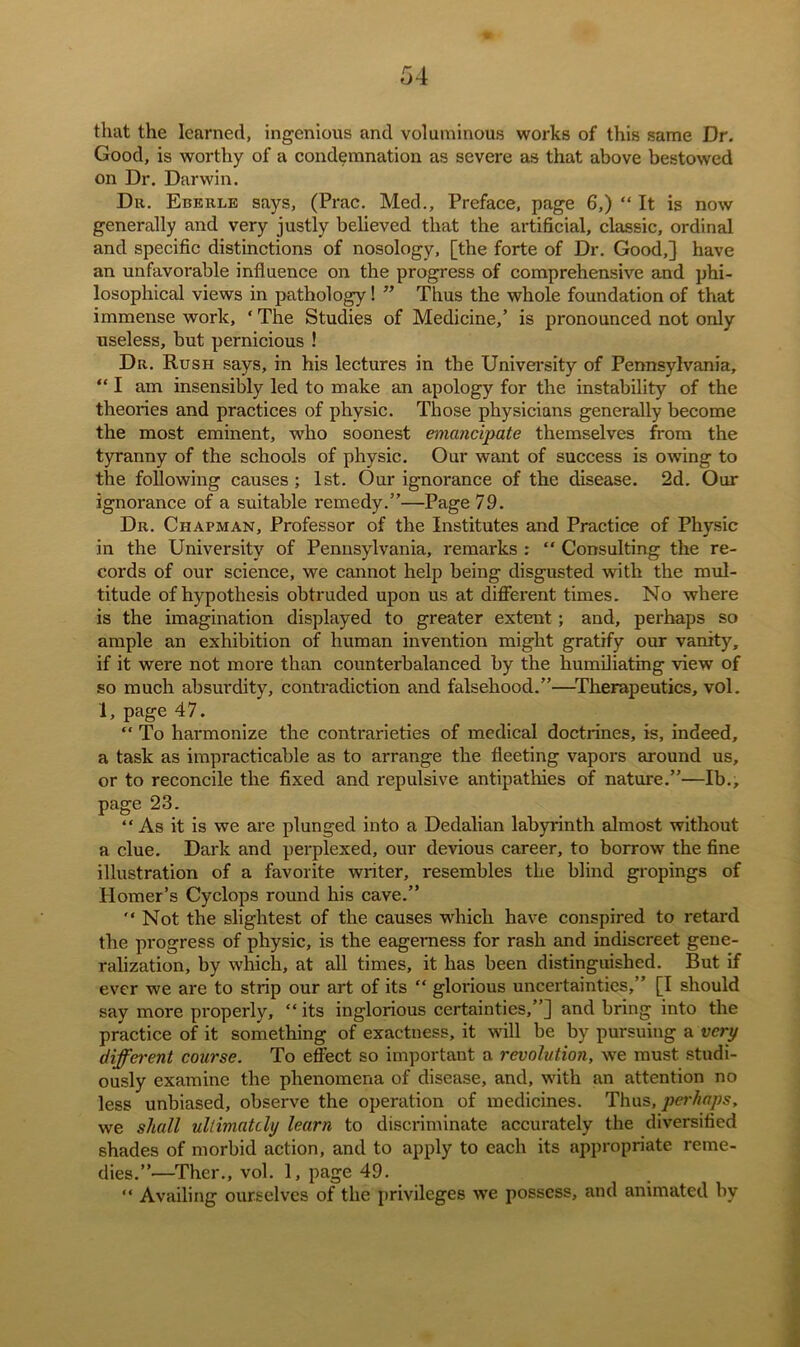 that the learned, ingenious and voluminous works of this same Dr. Good, is worthy of a condemnation as severe as that above bestowed on Dr. Darwin. Dr. Eberle says, (Prac. Med., Preface, page 6,) “ It is now generally and very justly believed that the artificial, classic, ordinal and specific distinctions of nosology, [the forte of Dr. Good,] have an unfavorable influence on the progress of comprehensive and phi- losophical views in pathology! ” Thus the whole foundation of that immense work, 1 The Studies of Medicine,’ is pronounced not only useless, but pernicious ! Dr. Rush says, in his lectures in the University of Pennsylvania, “ I am insensibly led to make an apology for the instability of the theories and practices of physic. Those physicians generally become the most eminent, who soonest emancipate themselves from the tyranny of the schools of physic. Our want of success is owing to the following causes ; 1st. Our ignorance of the disease. 2d. Our ignorance of a suitable remedy.”—Page 79. Dr. Chapman, Professor of the Institutes and Practice of Physic in the University of Pennsylvania, remarks : “ Consulting the re- cords of our science, we cannot help being disgusted with the mul- titude of hypothesis obtruded upon us at different times. No where is the imagination displayed to greater extent ; and, perhaps so ample an exhibition of human invention might gratify our vanity, if it were not more than counterbalanced by the humiliating view of so much absurdity, contradiction and falsehood.”—Therapeutics, vol. 1, page 47. “ To harmonize the contrarieties of medical doctrines, is, indeed, a task as impracticable as to arrange the fleeting vapors around us, or to reconcile the fixed and repulsive antipathies of nature.”—lb., page 23. “As it is we are plunged into a Dedalian labyrinth almost without a clue. Dark and perplexed, our devious career, to borrow the fine illustration of a favorite writer, resembles the blind gropings of Homer’s Cyclops round his cave.” “Not the slightest of the causes which have conspired to retard the progress of physic, is the eagerness for rash and indiscreet gene- ralization, by which, at all times, it has been distinguished. But if ever we are to strip our art of its “ glorious uncertainties,” [I should say more properly, “ its inglorious certainties,”] and bring into the practice of it something of exactness, it will be by pursuing a very different course. To effect so important a revolution, we must studi- ously examine the phenomena of disease, and, with an attention no less unbiased, observe the operation of medicines. Thus, perhaps, we shall ultimately learn to discriminate accurately the diversified shades of morbid action, and to apply to each its appropriate reme- dies.”—Ther., vol. 1, page 49. “ Availing ourselves of the privileges we possess, and animated bv