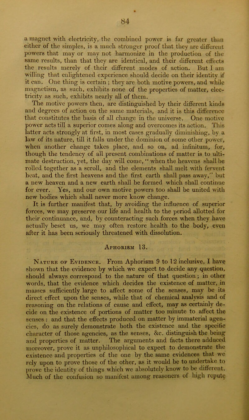 a magnet with electricity, the combined power is far greater than either of the simples, is a much stronger proof that they are different powers that may or may not harmonize in the production of the same results, than that they are identical, and their different effects the results merely of their different modes of action. But I am willing that enlightened experience should decide on their identity if it can. One thing is certain ; they are both motive powers, and while magnetism, as such, exhibits none of the properties of matter, elec- tricity as such, exhibits nearly all of them. The motive powers then, are distinguished by their different kinds and degrees of action on the same materials, and it is this difference that constitutes the basis of all change in the universe. One motive power acts till a superior comes along and overcomes its action. This latter acts strongly at first, in most cases gradually diminishing, by a law of its nature, till it falls under the dominion of some other power, when another change takes place, and so on, ad infinitum, for, though the tendency of all present combinations of matter is to ulti- mate destruction, yet, the day will come, “ when the heavens shall be rolled together as a scroll, and the elements shall melt with fervent heat, and the first heavens and the first earth shall pass away/’ but a new heaven and a new earth shall be formed which shall continue for ever. Yes, and our own motive powers too shall be united with new bodies which shall never more know change. It is further manifest that, by avoiding the influence of superior forces, we may preserve our life and health to the period allotted for their continuance, and, by counteracting such forces when they have actually beset us, we may often restore health to the body, even after it has been seriously threatened with dissolution. Aphorism 13. Nature of Evidence. From Aphorism 9 to 12 inclusive, I have shown that the evidence by which we expect to decide any question, should always correspond to the nature of that question; in other words, that the evidence which decides the existence of matter, in masses sufficiently large to affect some of the senses, may be its direct effect upon the senses, while that of chemical analysis and of reasoning on the relations of cause and effect, may as certainly de- cide on the existence of portions of matter too minute to affect the senses : and that the effects produced on matter by immaterial agen- cies, do as surely demonstrate both the existence and the specific character of those agencies, as the senses, &c. distinguish the being and properties of matter. The arguments and facts there adduced moreover, prove it as unphilosophical to expect to demonstrate the existence and properties of the one by the same evidences that we rely upon to prove those of the other, as it would be to undertake to prove the identity of things which we absolutely know to be different. Much of the confusion so manifest among reasoners of high repute