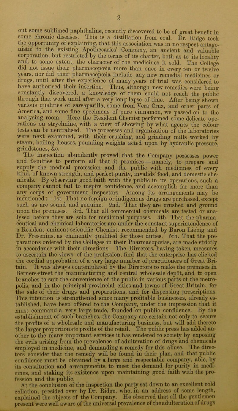 out some sublimed naphthaline, recently discovered to he of great benefit in some chi’onic diseases. This is a distillation from coal. Dr, Eidge took the opportunity of explaining, that this association was in no respect antago- nistic to the existing Apothecaries’ Company, an ancient and valuable corporation, hut restricted by the terms of its charter, both as to its locality and, to some extent, the character of the medicines it sold. The College did not issue their pharmacopoeia more than once in every ten or twelve years, nor did their pharmacopoeia include any new remedial medicines or drugs, until after the experience of many years of trial was considered to have authorised their insertion. Thus, although new remedies were being constantly discovered, a knowledge of them could not reach the public through that work until after a very long lapse of time. After being shown vai-ious qualities of sarsaparilla, some from Vera Cniz, and other parts of America, and some fine specimens of pure cinnamon, we passed on to the analysing room. Here the Eesident Chemist performed some delicate ope- rations on strychnine, with a view of showing by what agents the colour tests can be neutralised. The processes and organization of the laboratories were next examined, with their crushing, and grinding -mills worked by steam, boiling houses, pounding weights acted upon by hydraulic pressure, grindstones, &c. The inspection abundantly proved that the Company possesses power and faculties to perform all that it promises — namely, to prepare and supply the medical profession and the public with medicines of every kind, of kno-wn strength, and perfect purity, invalids’ food, and domestic che- micals. By observing good faith with the public in its operarions, such a company cannot fail to inspire confidence, and accomplish far more than any corps of government inspectors. Among its an-angements may be mentioned :—1st. That no foreign or indigenous drugs are purchased, except such as are sound and genuine. 2nd. That they ai’e crushed and ground upon the premises. 3rd. That all commercial chemicals ai-e tested or ana- lysed before they are sold for medicinal purposes. 4th. That the pharma- ceutical and chemical laboratories are under the constant supeiintendence of a Eesident eminent scientific Chemist, recommended by Baron Liebig and Dr. Fresenius, as eminently qualified for those duties. 5th. That the pre- parations ordered by the Colleges in their Pharmacopcnias, ai’e made strictly in accordance with their dhections. The Directors, having taken measures to ascertain the -views of the profession, find that the enterprise has elicited the cordial approbation of a very lai’ge number of practitioners of Great Bri- tain. It was always contemplated by the Directors to make the premises in Berners-street the manufacturing and central wholesale depot, and to open branches to suit the convenience of the public in various pai-ts of the metro- polis, and in the principal provincial cities and towns of Great Britain, for the sale of their ^’ugs and preparations, and for dispensing prescriptions. This intention is strengthened since many profitable businesses, already es- tablished, have been offered to the Company, under the impression that it must command a very large ti'ade, founded on public confidence. By tlie establishment of such branches, the Company are certain not only to secm’e the profits of a wholesale and manufacturing business, but will add thereto the larger propoiiionate profits of the retail. The public press has added an- other to the many important seiwices it has rendered to society by exposing the evils arising from the prevalence of adulteration of dnigs and chemicals employed in medicine, and demanding a remedy for this abuse. The dii-ec- tors consider that the remedy will be found in tlieir plan, and that public confidence must be obtained by a large and respectable company, able, by its constitution and aiTangements, to meet the demand for purity in medi- cines, and staking its existence upon maintaining good faith with the pro- fession and the public. At the conclusion of the inspectign the party sat down to an excellent cold collation, presided over by Dr. Eidge, who, in an address of some length, explained the objects of the Company. He observed that all the gentlemen present were well aware of the universal prevalence of the adulteration of drugs