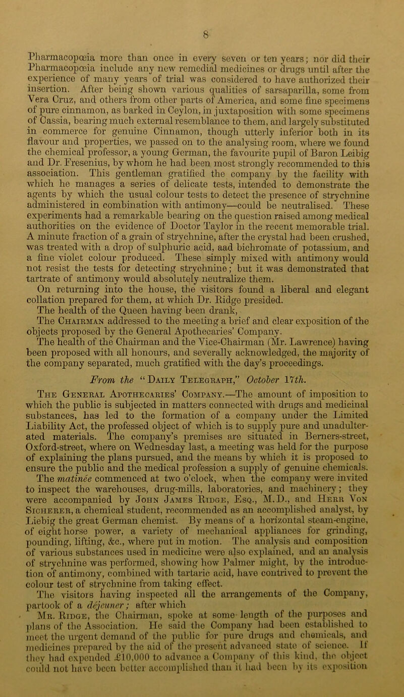 Pliarmacopceia more than once in eveiy seven or ten years; nor did their Phai-macoiDocia include any now remedial medicines or drags until after tlie experience of many years of trial was considered to have authorized their insertion. After being sliown various qualities of sarsaparilla, some from Vera Cruz, and others from other parts of America, and some fine specimens of 23ure cinnamon, as barked in Ceylon, in juxtaposition with some specimens of Cassia, hearing much external resemblance to them, and largely substituted in commerce for genuine Cinnamon, though utterly inferior both in its flavour and projaerties, we 2>assed on to the analysing room, where we found the chemical professor, a young German, the favourite pupil of Baron Leibig and Dr. Fresenius, by whom he had been most strongly recommended to this association. This gentleman gratified the company by the facility with Avhich he manages a series of delicate tests, intended to demonstrate the agents by which the usual colour tests to detect the presence of strychnine administered in combination with antimony—could be neutralised. These experiments had a remarkable bearing on the question raised among medical authorities on the evidence of Doctor Taylor in the recent memorable trial. A minute fraction of a grain of strychnine, after the ciystal had been crashed, was treated with a drop of sulphuric acid, aad bichromate of potassium, and a fine violet coloru’ produced. These simply mixed with antimony would not resist the tests for detecting strychnine; but it was demonsflated that tartrate of antimony would absolutely neutralize them. On returning into the house, the visitors found a Liberal and elegant collation prepared for them, at which Dr. Kidge presided. The health of the Queen having been drank, The Chairman addressed to the meeting a brief and clear- expositien of the objects projiesed by the General Apothecaries’ Company. The health of the Chairman and the Vice-Chairman (Mr. Lawrence) having been proposed with all honours, and severally acknowledged, the majority of the company separated, much gratified with the day’s proceedings. From the “Daily Telegraph,” October Yith. The General Apothecaries’ Company.—The amount of imposition to which the public is subjected in matters connected with drags and medicinal substances, has led to the formation of a comjiany imder the Limited Liability Act, the professed object of which is to supply pui-e and unadulter- ated materials. The company’s premises are situated in Bemers-sti-eet, Oxford-street, where on Wednesday last, a meeting was held for the purpose of explaining the plans pm-sued, and the means by which it is proposed to ensure the public and the medical profession a suj)j)ly of genuine chemicals. The matinee commenced at two o’clock, when the company were invited to inspect the warehouses, drug-mills, laboratories, and machinery; they were accompanied by John James Kidge, Esq., M.D., and Herr Von SiCHERER, a chemical student, recommended as an accomifiished analyst, by Jiiebig the great German chemist. By means of a horizontal steam-cngme, of eight horse power, a variety of mechanical aiJidiances for grinding, pounding, lifting, &c., Avhere put in motion. The analysis and comj)Osition of various substances used in medicine were also explained, and an analysis of stiychnine was iierformed, shoiving how ].^almer might, by the inti-oduc- tion of antimony, combined with tarUiric acid, have contrived to prevent the colour test of strychnine from taking effect. The visitors having inspected all the arrangements of the Comi)any, partook of a dejeuner; after which Mr. Ridge, the Cliairman, spoke at some length of the puriioses and ])lans of the Association. He said the Comjmny had been established to meet the urgent demand of the public for jmre drags and chemicals, and medicines jiveparcd by the aid of theqirosont advanced state of science. It they had e.xpcndcd 1110,000 to advance a Conq)any of this kind, llio object coiild not have been better accoinidishcd than it hud been by its exposition