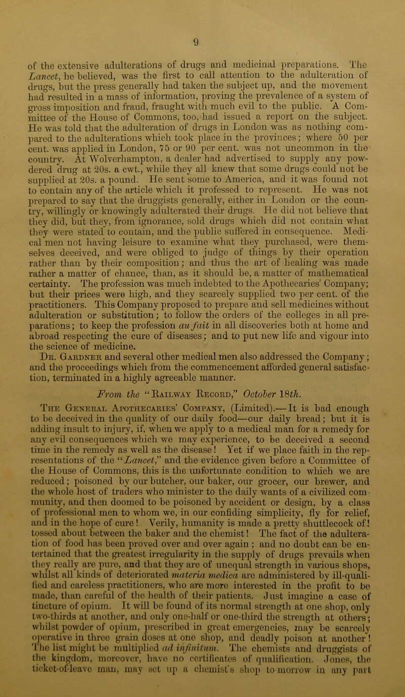 of the extensive at!alterations of drugs and medicinal preparations. The Lancet, he believed, was the first to call attention to the adulteration of (h-ugs, hut the press generally had taken the subject up, and the movement had resulted in a mass of infonnation, proving the prevalence of a system of gi-oss imposition and fraud, fraught with much evil to the public. A Com- mittee of the House of Commons, too, had issued a report on the subject. He was told that the adidteration of drugs in London was as nothing com- ])ared to the adulterations which took place in the provinces; where 50 per cent, was applied in London, 75 or 90 per cent, was not uncommon in the coimtry. At Wolverhampton, a dealer had advertised to supply any pow- dered dnig at 20s. a cwt., while they all knew that some drugs could not be supplied at 20s. a pound. He sent some to America, and it was found not to contain any of the article which it professed to represent. He was not prepared to say that the druggists generally, either in London or the coun- try, wdbngly or knowingly adulterated their drugs. He did not believe that they did, but they, from ignorance, sold drugs which did not contain what they were stated to contain, and the public suflered in consequence. Medi- cal men not having leisiu’e to examine what they j)urchased, were them- selves deceived, and were obliged to judge of things by their operation rather than by their composition; and thus the art of healing was made rather a matter of chance, than, as it should be, a matter of mathematical certainty. The profession was much indebted to the Apothecaries’ Comj)any; but their prices were high, and they scarcely supplied two per cent, of the practitioners. This Company proposed to prepare and sell medicines without adulteration or substitution; to follow the orders of the coUeges in all pre- parations ; to keep the profession au fait in aU discoveries both at home and abroad respecting the cm’e of diseases; and to put new life and vigour into the science of medicine. Da. Gakdner and several other medical men also addressed the Company; and the proceedings which from the commencement afforded general satisfac- tion, terminated in a highly agreeable manner. From the “ Eailway Eecoed,” October 18th. The General Arothecaries’ Company, (Limited).— It is bad enough to be deceived in the quality of our daily food—oim daily bread; but it is adding insult to injury, if, when we apply to a medical man for a remedy for any evh consequences which we may exi^erience, to be deceived a second time in the remedy as well as the disease! Yet if we place faith in the rep- resentations of the ‘^Lancet,’’ and the evidence given before a Committee of the House of Commons, this is the imfortunate condition to which we ai-e reduced; poisoned by our butcher, our baker, o\ir grocer, our brewer, and the whole host of ti’aders who minister to the daily wants of a civihzed com nuinity, and then doomed to be poisoned by accident or design, by a class of professional men to whom we, in our confiding simplicity, lly for relief, and in the hope of ciu-e! Verily, hiunanity is made a jiretty shuttlecock of! tossed about between the baker and the chemist! The fact of the adultera- tion of food has been proved over and over again ; and no doubt can be en- tertained that the ginatest irregularity in the supply of drugs prevails when the^ really are pure, and that they are of unequal strength in various shops, whilst all kinds of deteriorated materia medica are administered by ill-quali- fied and careless practitionei-s, who are more interested in the profit to bo made, than careful of the liealth of their patients. J ust imagine a case of tincture of opium. It will bo found of its normal strength at one shop, only two-thirds at {mother, and only one-luilf or one-third tlio strength at others; whilst powder of oi)ium, prescribed in gi-c{it emergencies, may bo scarcely operative in three grain doses at one shop, and deadly poison at {mother ! The list might bo multiplied ad infinitum. The cbem'ists and druggists of the kingdom, moreover, liavo no certificates of qualilication. -loiios, the ticket-of-leave man, may set up a chemist’s shop to morrow in any part