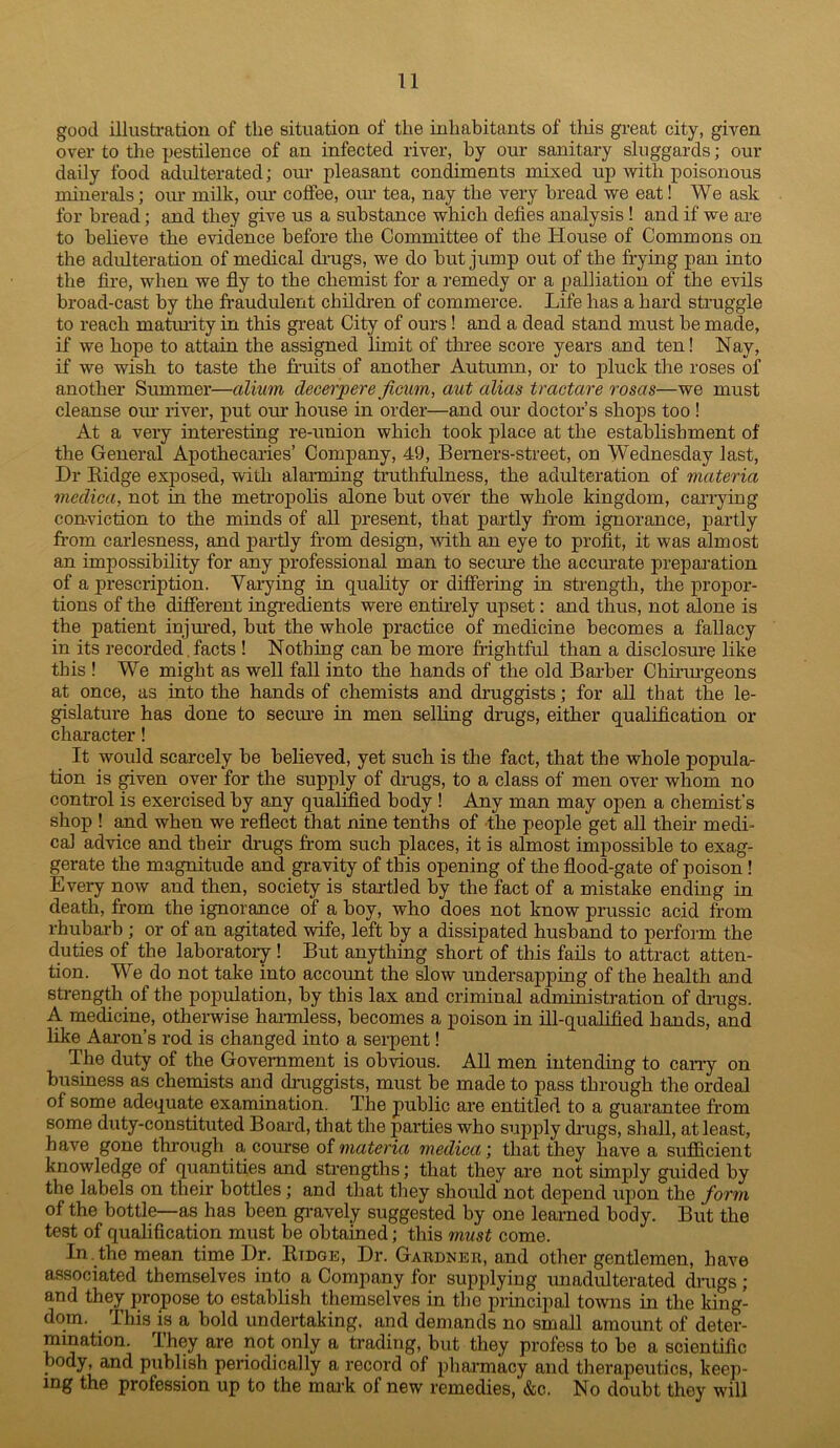 good illusti-ation of the situation of the inhabitants of this great city, given over to the pestilence of an infected river, by our sanitary sluggards; our daily food adulterated; our pleasant condiments mixed up with poisonous minerals; our milk, oiu’ coffee, our tea, nay the very bread we eat! We ask for bread; and they give us a substance which defies analysis ! and if we are to believe the evidence before the Committee of the House of Commons on the adulteration of medical di-ugs, we do but jump out of the frying pan into the fire, when we fly to the chemist for a remedy or a palliation of the evils broad-cast by the fraudulent children of commerce. Life has a hard struggle to reach matiuity in this great City of ours! and a dead stand must be made, if we hope to attain the assigned limit of three score years and ten! Nay, if we wish to taste the fi'uits of another Autumn, or to pluck the roses of another Summer—alium decerpere ficum, aut alias tmctare rosas—we must cleanse oiu’ river, put our house in order—and our doctor’s shops too ! At a very interesting re-union which took place at the establishment of the General Apothecaries’ Company, 49, Bemers-street, on Wednesday last. Dr Eidge exposed, with alanning truthfulness, the adulteration of materia medica, not in the metropolis alone but over the whole kingdom, carrying conviction to the minds of all present, that partly from ignorance, partly fi'om caiiesness, and pai’tly from design, Avith an eye to profit, it was almost an impossibility for any professional man to secure the accm-ate preparation of a prescription. Varying in quality or difiering in strength, the propor- tions of the diSerent ingi-edients were entirely upset: and thus, not ^one is the patient injm’ed, but the whole practice of medicine becomes a fallacy in its recorded. facts 1 Nothing can be more frightful than a disclosure like this ! We might as well fall into the hands of the old Barber Chirurgeons at once, as into the hands of chemists and druggists; for all that the le- gislature has done to secure in men selling drugs, either qualification or character! It would scarcely be believed, yet such is the fact, that the whole popula- tion is given over for the supply of drugs, to a class of men over whom no control is exercised by any qualified body 1 Any man may open a chemist’s shop ! and when we reflect that nine tenths of the people get all their medi- cal advice and their drugs from such places, it is almost impossible to exag- gerate the magnitude and gravity of this opening of the flood-gate of poison! Every now and then, society is startled by the fact of a mistake ending in death, from the ignorance of a boy, who does not know prussic acid from rhubarb; or of an agitated wife, left by a dissipated husband to perform the duties of the laboratoiy ! But anything short of this fails to attract atten- tion. We do not take into account the slow undersapping of the health and strength of the population, by this lax and criminal administration of drags. A medicine, otherwise haradess, becomes a poison in ill-qualified hands, and like Aaron’s rod is changed into a serpent! The duty of the Government is obvious. All men intending to cany on business as chemists and druggists, must be made to pass through the ordeal of some adequate exammation. The public are entitled to a guarantee from some duty-constituted Boai’d, that the parties who sup}3ly di’ugs, shall, at least, have gone through a course oi materia medica \ that they have a sufficient knowledge of quantities and strengths; that they are not simply guided by the labels on their bottles; and that they shoifld not depend upon the form of the bottle—as has been gravely suggested by one learned body. But the test of qualification must be obtained; this must come. In. the mean time Dr. Etdge, Dr. Gardner, and other gentlemen, have associated themselves into a Company for supplying miadulterated drags ; and they propose to establish themselves in the principal towns in the king- dom. This is a bold undertaking, and demands no small amount of deter- mination. They are not only a trading, but they profess to be a scientific body, and publish periodically a record of pharmacy and therapeutics, keep- ing the profession up to the mark of new remedies, &c. No doubt they will