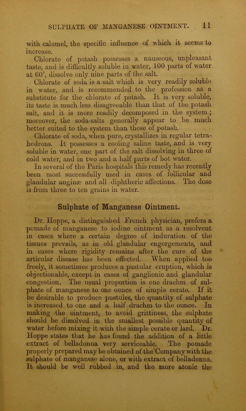 with calomel, the specific influence of which it seems to increase. Chlorate of potash possesses a nauseous, unpleasant taste, and is difficultly soluble in water, 100 parts of water at 60°, dissolve only nine parts of the salt. Chlorate of soda is a salt which is very readily soluble in water, and is recommended to the profession as a substitute for the chlorate of potash. It is very soluble, its taste is much less disagreeable than that of the potash salt, and it is more readily decomposed in the system ; moreover, the soda-salts generally appear to be much better suited to the system than those of potash. Chlorate of soda, when pure, crystallizes in regular tetra- hedrons. It possesses a cooling saline taste, and is very soluble in water, one part of the salt dissolving in three of cold water, and in two and a half parts of hot water. In several of the Paris hospitals this remedy has recently been most successfully used in cases of follicular and glandular anginas and all diphtheric affections. The dose is from three to ten grains in water. Sulphate of Manganese Ointment. Dr. Hoppe, a distinguished French physician, prefers a pomade of manganese to iodine ointment as a resolvent in cases where a certain degree of induration of the tissues prevails, as in old glandular engorgements, and in cases where rigidity remains after the cure of the articular disease has been effected. When applied too freely, it sometimes produces a pustular eruption, which is objectionable, except in cases of ganglionic and glandular congestion. The usual proportion is one drachm of sul- phate of manganese to one ounce of simple cerate. If it be desirable to produce pustules, the quantity of sulphate is increased to one and a half drachm to the ounce. In making the ointment, to avoid grittiness, the sulphate should be dissolved in the smallest possible quantity of water before mixing it with the simple cerate or lard. Dr. Hoppe states that he has found the addition of a little extract of belladonna very serviceable. The pomade properly prepared may be obtained of the’Company with the sulphate of manganese alone, or with extract of belladonna. It should be well rubbed in, and the more atonic the