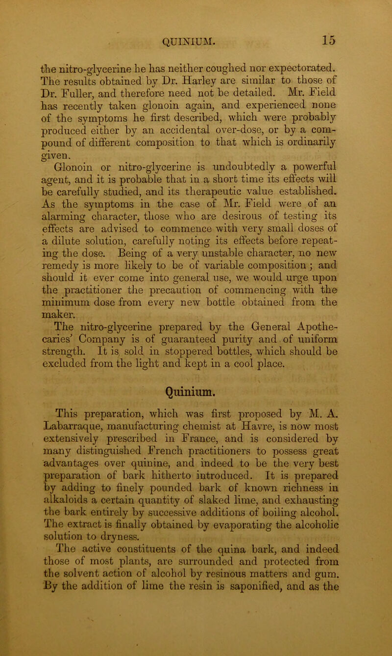the nitro-glycerine he has neither coughed nor expectorated. The results obtained by Dr. Harley are similar to those of Dr. Fuller, and therefore need not be detailed. Mr. Field has recently taken glonoin again, and experienced none of the symptoms he first described, which were probably produced either by an accidental over-dose, or by a com- pound of different composition to that which is ordinarily given. Glonoin or nitro-glycerine is undoubtedly a powerful agent, and it is probable that in a short time its effects will be carefully studied, and its therapeutic value established. As the symptoms in the case of Mr. Field were of an alarming character, those who are desirous of testing its effects are advised to commence with very small doses of a dilute solution, carefully noting its effects before repeat- ing the dose. Being of a very unstable character, no new remedy is more likely to be of variable composition ; and. should it ever come into general use, we would urge upon the practitioner the precaution of commencing with the minimum dose from every new bottle obtained from the maker. The nitro-glycerine prepared by the General Apothe- caries' Company is of guaranteed purity and of uniform strength. It is. sold in stoppered bottles, which should be excluded from the light and kept in a cool place. Quinium. This preparation, which was first proposed by M. A. Labarraque, manufacturing chemist at Havre, is now most extensively prescribed in France, and is considered by many distinguished French practitioners to possess great advantages over quinine, and indeed to be the very best preparation of bark hitherto introduced. It is prepared by adding to finely pounded bark of known richness in alkaloids a certain quantity of slaked lime, and exhausting the bark entirely by successive additions of boiling alcohol. The extract is finally obtained by evaporating the alcoholic solution to dryness. The active constituents of the quina bark, and indeed those of most plants, are surrounded and protected from the solvent action of alcohol by resinous matters and gum. By the addition of lime the resin is saponified, and as the