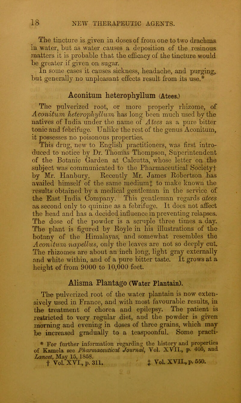 The tincture is given in closes of from one to two drachms in water, but as water causes a deposition of the resinous matters it is probable that the efficacy of the tincture would be greater if given on sugar. In some cases it causes sickness, headache, and purging, but generally no unpleasant effects result from its use.* Aconitum heterophyllum (Atees.) The pulverized root, or more properly rhizome, of Aconitum heterophyllum has long been much used by the natives of India under the name of Atees as a pure bitter tonic and febrifuge. Unlike the rest of the genus Aconitum, it possesses no poisonous properties. This drug, new to English practitioners, was first intro- duced to notice by Dr. Thomas Thompson, Superintendent of the Botanic Garden at Calcutta, whose letter on the subject was communicated to the Pharmaceutical Societyf by Mr. Hanbury. Recently Mr. James Robertson has availed himself of the same medium % to make known the results obtained by a medical gentleman in the service of the East India Company. This gentleman regards atees aa second only to quinine as a febrifuge. It does not affect the head and has a decided influence in preventing relapses. The dose of the powder is a scruple three times a day. The plant is figured by Royle in his illustrations of the botany of the Himalayas, and somewhat resembles the Aconitum nap>ellus, only the leaves are not so deeply cut. The rhizomes are about an inch long, light gray externally and white within, and of a pure bitter taste. It grows at a height of from 9000 to 10,000 feet. Alisma Plantago (Water Plantain). The pulverized root of the water plantain is now exten- sively used in France, and with most favourable results, in the treatment of chorea and epilepsy. The patient is restricted to very regular diet, and the powder is given morning and evening in doses of three grains, which may be increased gradually to a teasjmonful. Some practi- * For further information regarding the history and properties of Kamela see Pharmaceutical Journal, Vol. XVII., p. 405, and Lancet, May 15, 1858. f Vol. XVI., p. 311. ' J Vol. XVII., p. 550.