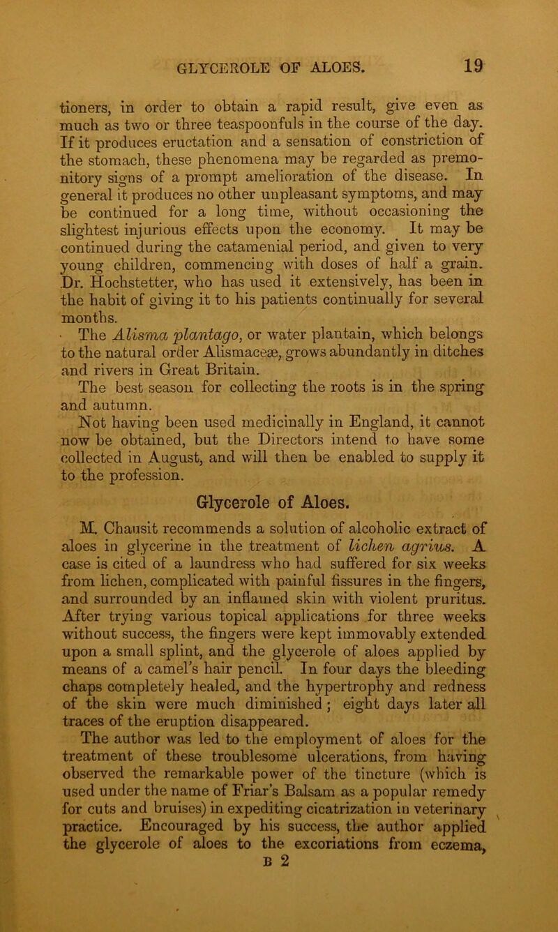 tioners, in order to obtain a rapid result, give even as much as two or three teaspoonfuls in the course of the day. If it produces eructation and a sensation of constriction of the stomach, these phenomena may be regarded as premo- nitory signs of a prompt amelioration of the disease. In general it produces no other unpleasant symptoms, and may be continued for a long time, without occasioning the slightest injurious effects upon the economy. It may be continued during the catamenial period, and given to very young children, commencing with doses of half a grain. .Dr. Hoclistetter, who has used it extensively, has been in the habit of giving it to his patients continually for several months. • The Alisma 'plantago, or water plantain, which belongs to the natural order Alismacese, grows abundantly in ditches and rivers in Great Britain. The best season for collecting the roots is in the spring and autumn. Not having been used medicinally in England, it cannot now be obtained, but the Directors intend to have some collected in August, and will then be enabled to supply it to the profession. Glycerole of Aloes. M. Chausit recommends a solution of alcoholic extract of aloes in glycerine in the treatment of lichen agrius. A case is cited of a laundress who had suffered for six weeks from lichen, complicated with painful fissures in the fingers, and surrounded by an inflamed skin with violent pruritus. After trying various topical applications for three weeks without success, the fingers were kept immovably extended upon a small splint, and the glycerole of aloes applied by means of a camel's hair pencil. In four days the bleeding chaps completely healed, and the hypertrophy and redness of the skin were much diminished ; eight days later all traces of the eruption disappeared. The author was led to the employment of aloes for the treatment of these troublesome ulcerations, from having observed the remarkable power of the tincture (which is used under the name of Friar’s Balsam as a popular remedy for cuts and bruises) in expediting cicatrization in veterinary practice. Encouraged by his success, the author applied the glycerole of aloes to the excoriations from eczema, B 2