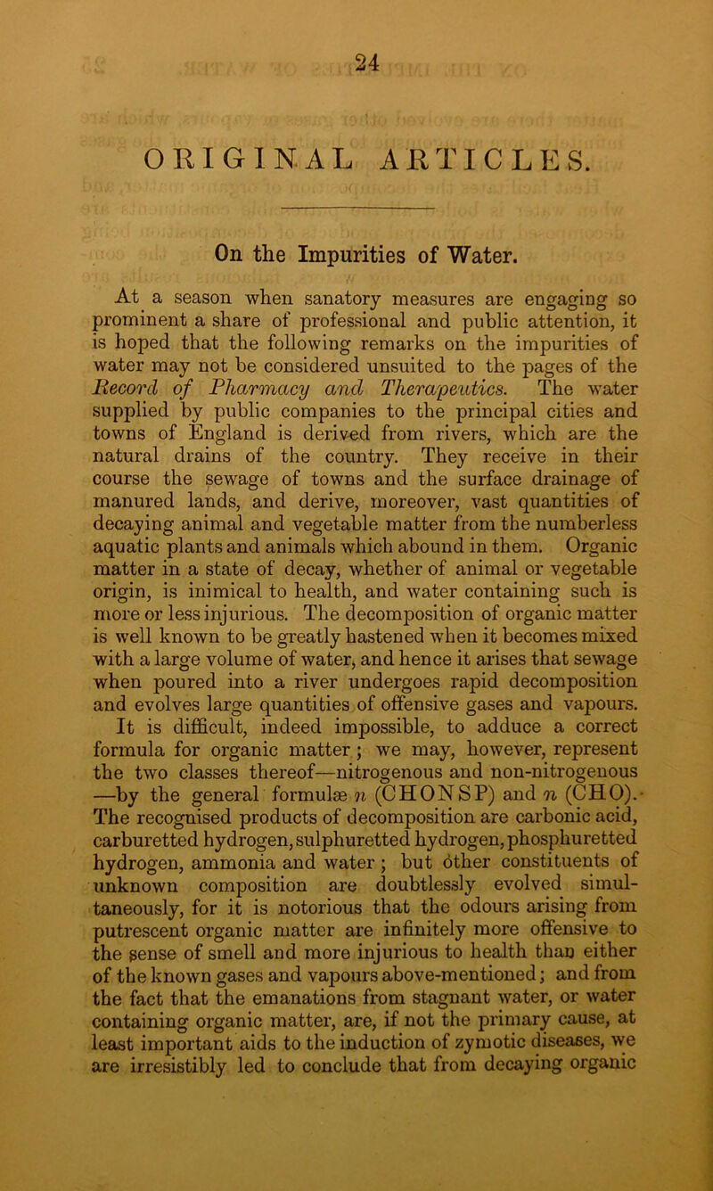 ORIGINAL ARTICLES. On the Impurities of Water. At a season when sanatory measures are engaging so prominent a share of professional and public attention, it is hoped that the following remarks on the impurities of water may not be considered unsuited to the pages of the Record of Pharmacy and Therapeutics. The water supplied by public companies to the principal cities and towns of England is derived from rivers, which are the natural drains of the country. They receive in their course the sewage of towns and the surface drainage of manured lands, and derive, moreover, vast quantities of decaying animal and vegetable matter from the numberless aquatic plants and animals which abound in them. Organic matter in a state of decay, whether of animal or vegetable origin, is inimical to health, and water containing such is more or less injurious. The decomposition of organic matter is well known to be greatly hastened when it becomes mixed with a large volume of water, and hence it arises that sewage when poured into a river undergoes rapid decomposition and evolves large quantities of offensive gases and vapours. It is difficult, indeed impossible, to adduce a correct formula for organic matter ; we may, however, represent the two classes thereof—nitrogenous and non-nitrogenous —by the general formulae n (CHONSP) and n (CHO).- The recognised products of decomposition are carbonic acid, carburetted hydrogen, sulphuretted hydrogen, phosphuretted hydrogen, ammonia and water ; but other constituents of unknown composition are doubtlessly evolved simul- taneously, for it is notorious that the odours arising from putrescent organic matter are infinitely more offensive to the gense of smell and more injurious to health than either of the known gases and vapours above-mentioned; and from the fact that the emanations from stagnant water, or water containing organic matter, are, if not the primary cause, at least important aids to the induction of zymotic diseases, we are irresistibly led to conclude that from decaying organic