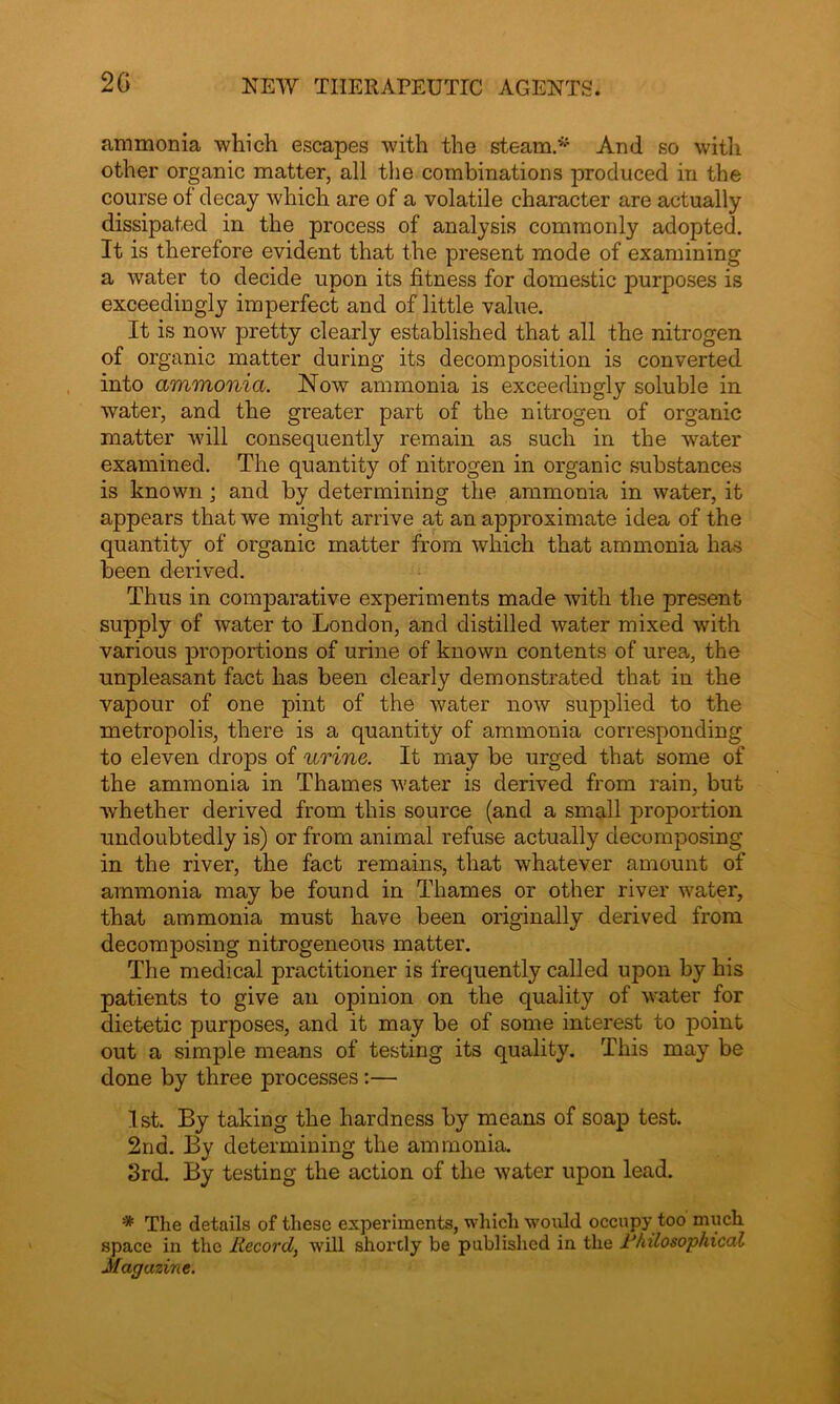 ammonia which escapes with the steam* And so with other organic matter, all the combinations produced in the course of decay which are of a volatile character are actually dissipated in the process of analysis commonly adopted. It is therefore evident that the present mode of examining a water to decide upon its fitness for domestic purposes is exceedingly imperfect and of little value. It is now pretty clearly established that all the nitrogen of organic matter during its decomposition is converted into ammonia. Now ammonia is exceedingly soluble in water, and the greater part of the nitrogen of organic matter will consequently remain as such in the water examined. The quantity of nitrogen in organic substances is known; and by determining the ammonia in water, it appears that we might arrive at an approximate idea of the quantity of organic matter from which that ammonia has been derived. Thus in comparative experiments made with the present supply of water to London, and distilled water mixed with various proportions of urine of known contents of urea, the unpleasant fact has been clearly demonstrated that in the vapour of one pint of the water now supplied to the metropolis, there is a quantity of ammonia corresponding to eleven drops of urine. It may be urged that some of the ammonia in Thames water is derived from rain, but whether derived from this source (and a small proportion undoubtedly is) or from animal refuse actually decomposing in the river, the fact remains, that whatever amount of ammonia may be found in Thames or other river water, that ammonia must have been originally derived from decomposing nitrogeneous matter. The medical practitioner is frequently called upon by his patients to give an opinion on the quality of water for dietetic purposes, and it may be of some interest to point out a simple means of testing its quality. This may be done by three processes :— 1st. By taking the hardness by means of soap test. 2nd. By determining the ammonia. 3rd. By testing the action of the water upon lead. '* The details of these experiments, which would occupy too much space in the Record, will shortly be published in the 1‘hilosophical Magazine.