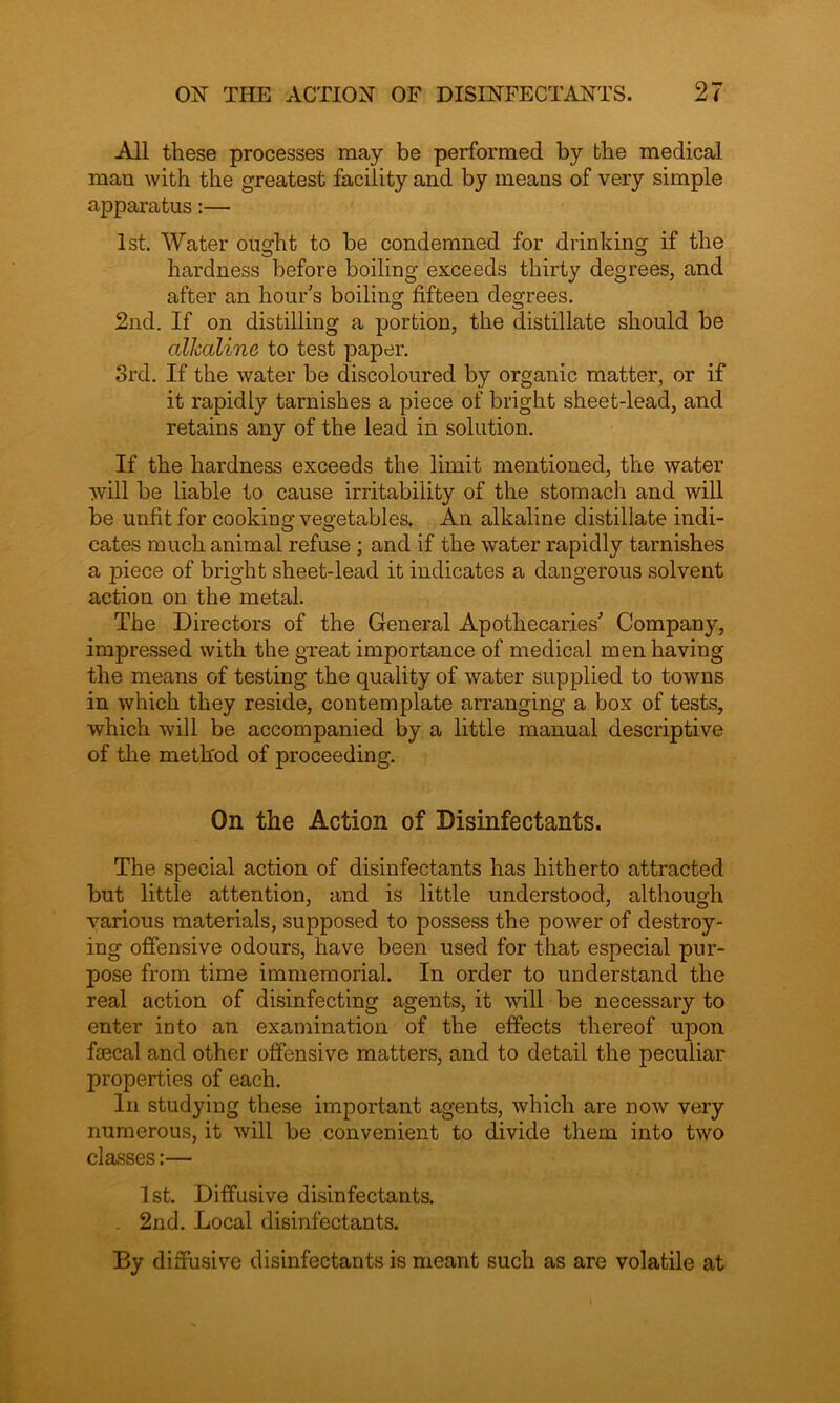 All these processes may be performed by the medical man with the greatest facility and by means of very simple apparatus:— 1st. Water ought to be condemned for drinking if the hardness before boiling exceeds thirty degrees, and after an hour's boiling fifteen degrees. 2nd. If on distilling a portion, the distillate should be alkaline to test paper. 3rd. If the water be discoloured by organic matter, or if it rapidly tarnishes a piece of bright sheet-lead, and retains any of the lead in solution. If the hardness exceeds the limit mentioned, the water will be liable to cause irritability of the stomach and will be unfit for cooking vegetables. An alkaline distillate indi- cates much animal refuse ; and if the water rapidly tarnishes a piece of bright sheet-lead it indicates a dangerous solvent action on the metal. The Directors of the General Apothecaries' Compan}^, impressed with the great importance of medical men having the means of testing the quality of water supplied to towns in which they reside, contemplate arranging a box of tests, which will be accompanied by a little manual descriptive of the method of proceeding. On the Action of Disinfectants. The special action of disinfectants has hitherto attracted but little attention, and is little understood, although various materials, supposed to possess the power of destroy- ing offensive odours, have been used for that especial pur- pose from time immemorial. In order to understand the real action of disinfecting agents, it will be necessary to enter into an examination of the effects thereof upon faecal and other offensive matters, and to detail the peculiar properties of each. In studying these important agents, which are now very numerous, it will be convenient to divide them into two classes:— 1st. Diffusive disinfectants. . 2nd. Local disinfectants. By diffusive disinfectants is meant such as are volatile at