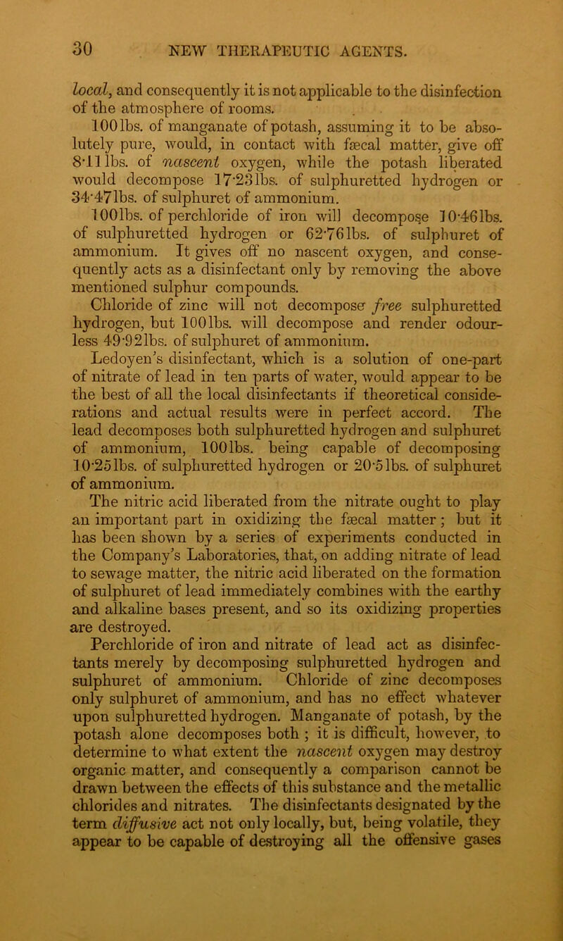 local, aucl consequently it is not applicable to the disinfection of the atmosphere of rooms. 100 lbs. of manganate of potash, assuming it to be abso- lutely pure, would, in contact with faecal matter, give off 8T1 lbs. of nascent oxygen, while the potash liberated would decompose 17*23lbs. of sulphuretted hydrogen or 34*47lbs. of sulphuret of ammonium. lOOlbs. of perchloride of iron will decompose 10*461bs. of sulphuretted hydrogen or 62*76 lbs. of sulphuret of ammonium. It gives off no nascent oxygen, and conse- quently acts as a disinfectant only by removing the above mentioned sulphur compounds. Chloride of zinc will not decompose free sulphuretted hydrogen, but 100 lbs. will decompose and render odour- less 49*921bs. of sulphuret of ammonium. Ledoyen's disinfectant, which is a solution of one-part of nitrate of lead in ten parts of water, would appear to be the best of all the local disinfectants if theoretical conside- rations and actual results were in perfect accord. The lead decomposes both sulphuretted hydrogen and sulphuret of ammonium, lOOlbs. being capable of decomposing 10*25 lbs. of sulphuretted hydrogen or 20*5 lbs. of sulphuret of ammonium. The nitric acid liberated from the nitrate ought to play an important part in oxidizing the fsecal matter; but it has been shown by a series of experiments conducted in the Company's Laboratories, that, on adding nitrate of lead to sewage matter, the nitric acid liberated on the formation of sulphuret of lead immediately combines with the earthy and alkaline bases present, and so its oxidizing properties are destroyed. Perchloride of iron and nitrate of lead act as disinfec- tants merely by decomposing sulphuretted hydrogen and sulphuret of ammonium. Chloride of zinc decomposes only sulphuret of ammonium, and has no effect whatever upon sulphuretted hydrogen. Manganate of potash, by the potash alone decomposes both ; it is difficult, however, to determine to what extent the nascent oxygen may destroy organic matter, and consequently a comparison cannot be drawn between the effects of this substance and the metallic chlorides and nitrates. The disinfectants designated by the term diffusive act not only locally, but, being volatile, they appear to be capable of destroying all the offensive gases
