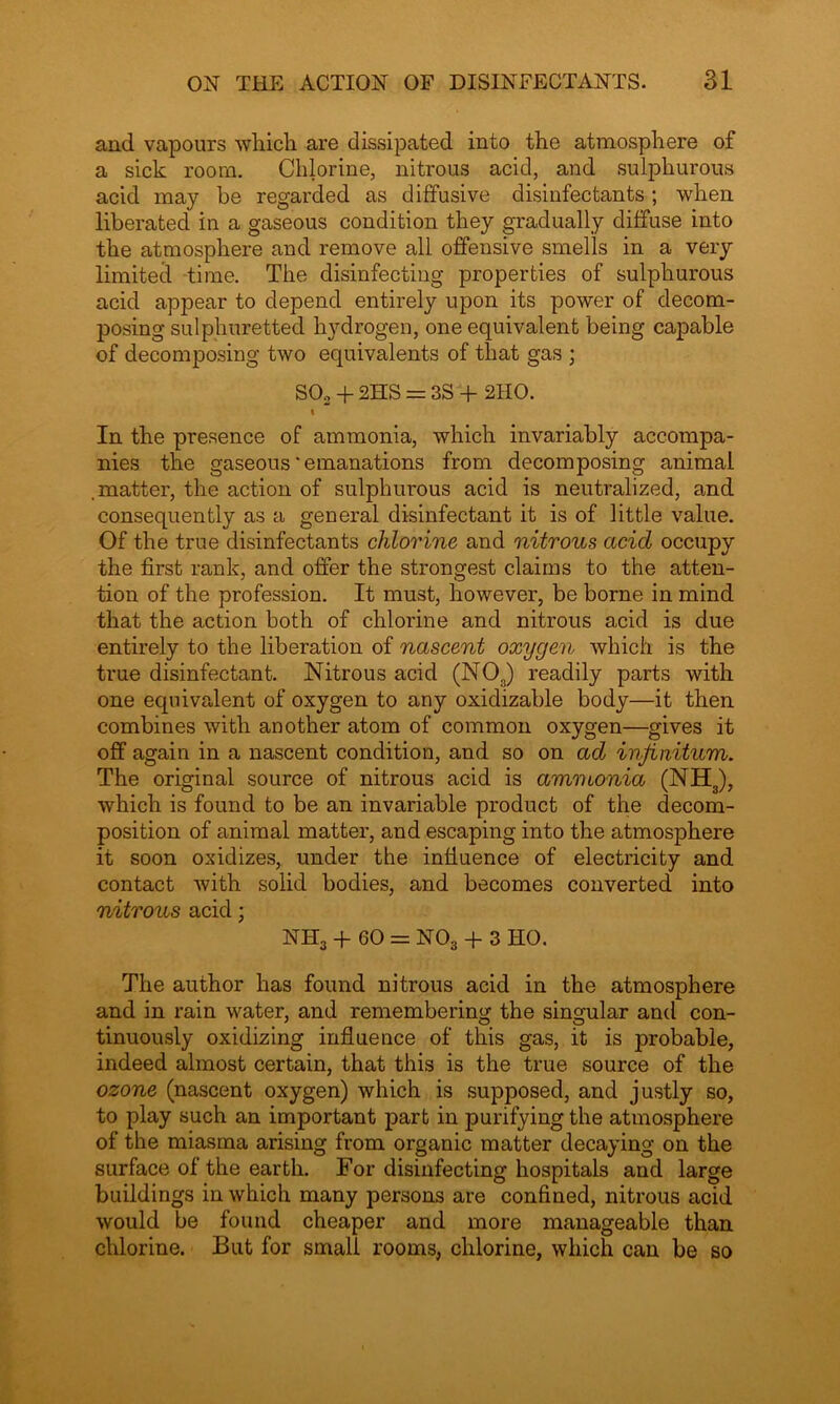 and vapours which are dissipated into the atmosphere of a sick room. Chlorine, nitrous acid, and sulphurous acid may be regarded as diffusive disinfectants; when liberated in a gaseous condition they gradually diffuse into the atmosphere and remove all offensive smells in a very limited time. The disinfecting properties of sulphurous acid appear to depend entirely upon its power of decom- posing sulphuretted hydrogen, one equivalent being capable of decomposing two equivalents of that gas ; S02 + 2HS = 3S + 2IIO. i In the presence of ammonia, which invariably accompa- nies the gaseous‘emanations from decomposing animal .matter, the action of sulphurous acid is neutralized, and consequently as a general disinfectant it is of little value. Of the true disinfectants chlorine and nitrous acid occupy the first rank, and offer the strongest claims to the atten- tion of the profession. It must, however, be borne in mind that the action both of chlorine and nitrous acid is due entirely to the liberation of nascent oxygen which is the true disinfectant. Nitrous acid (N0S) readily parts with one equivalent of oxygen to any oxidizable body—it then combines with another atom of common oxygen—gives it off again in a nascent condition, and so on ad infinitum. The original source of nitrous acid is ammonia (NH3), which is found to be an invariable product of the decom- position of animal matter, and escaping into the atmosphere it soon oxidizes, under the influence of electricity and contact with solid bodies, and becomes converted into nitrous acid; NH3 + 60 = N03 + 3 HO. The author has found nitrous acid in the atmosphere and in rain water, and remembering the singular and con- tinuously oxidizing influence of this gas, it is probable, indeed almost certain, that this is the true source of the ozone (nascent oxygen) which is supposed, and justly so, to play such an important part in purifying the atmosphere of the miasma arising from organic matter decaying on the surface of the earth. For disinfecting hospitals and large buildings in which many persons are confined, nitrous acid would be found cheaper and more manageable than chlorine. But for small rooms, chlorine, which can be so