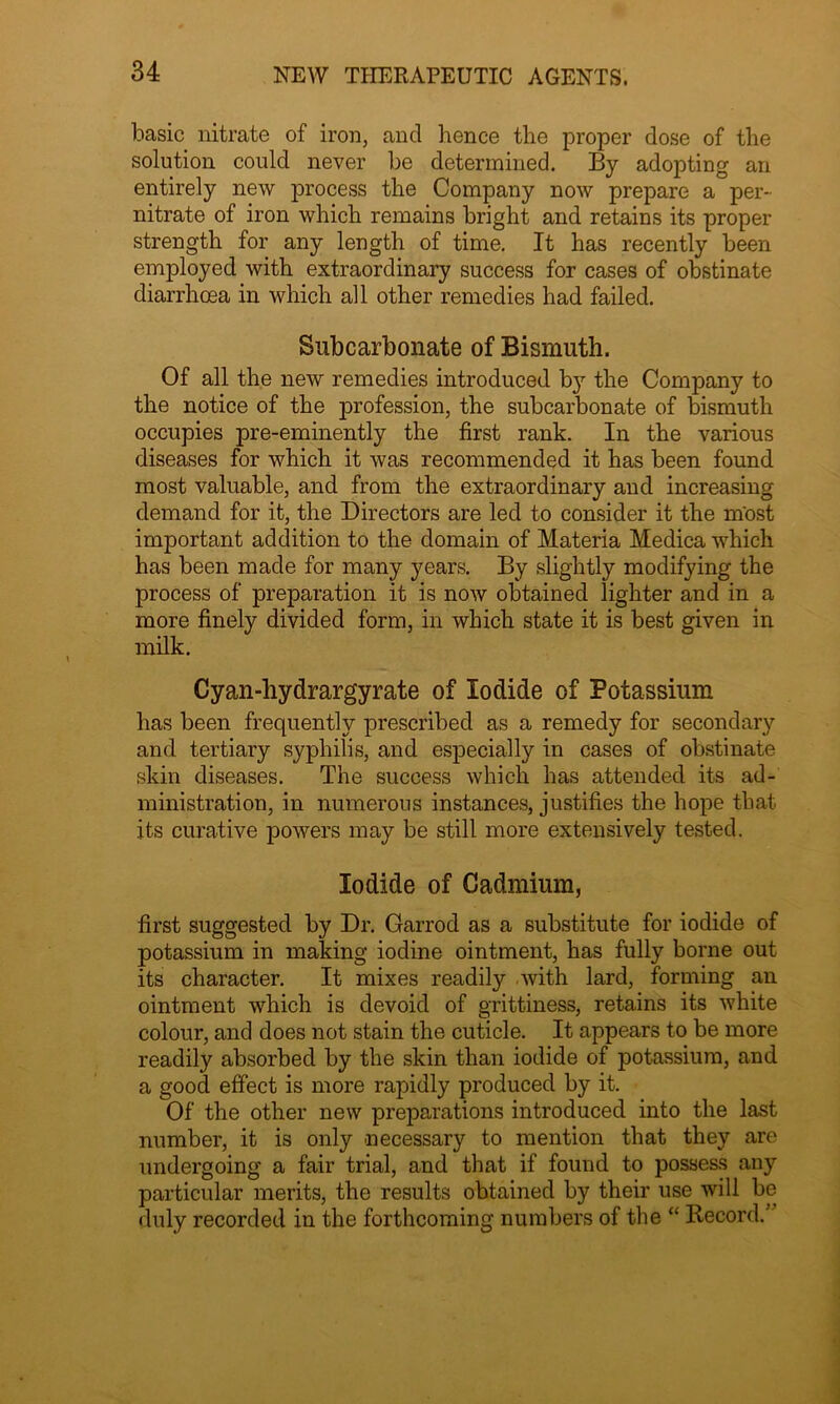 basic nitrate of iron, and hence the proper dose of the solution could never be determined. By adopting an entirely new process the Company now prepare a per- nitrate of iron which remains bright and retains its proper strength for any length of time. It has recently been employed with extraordinary success for cases of obstinate diarrhoea in which all other remedies had failed. Sub carbonate of Bismuth. Of all the new remedies introduced by the Company to the notice of the profession, the subcarbonate of bismuth occupies pre-eminently the first rank. In the various diseases for which it was recommended it has been found most valuable, and from the extraordinary and increasing demand for it, the Directors are led to consider it the most important addition to the domain of Materia Medica which has been made for many years. By slightly modifying the process of preparation it is now obtained lighter and in a more finely divided form, in which state it is best given in milk. Cyan-hydrargyrate of Iodide of Potassium has been frequently prescribed as a remedy for secondary and tertiary syphilis, and especially in cases of obstinate skin diseases. The success which has attended its ad- ministration, in numerous instances, justifies the hope that its curative powers may be still more extensively tested. Iodide of Cadmium, first suggested by Dr. Garrod as a substitute for iodide of potassium in making iodine ointment, has fully borne out its character. It mixes readily with lard, forming an ointment which is devoid of grittiness, retains its white colour, and does not stain the cuticle. It appears to be more readily absorbed by the skin than iodide of potassium, and a good effect is more rapidly produced by it. Of the other new preparations introduced into the last number, it is only necessary to mention that they are undergoing a fair trial, and that if found to possess any particular merits, the results obtained by their use will be duly recorded in the forthcoming numbers of the “ Record.5