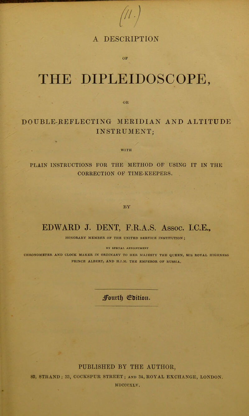 A DESCRIPTION OF THE DIPLEIDOSCOPE, ou DOUBLE-REFLECTING MERIDIAN AND ALTITUDE INSTRUMENT; . WITH PLAIN INSTRUCTIONS FOR THE METHOD OF USING IT IN THE CORRECTION OF TIME-KEEPERS. BY EDWARD J. DENT, F.R.A.S. Assoc. I.C.E., HONORARY MEMBER OF THE UNITED SERVICE INSTITUTION; BY 8PBCIAL APPOINTMENT CHRONOMETER AND CLOCK MAKER IN ORDINARY TO HER MAJESTY THE QUEEN, HIS ROYAL HIGHNESS PRINCE ALBERT, AND H.J.M. THE EMPEROR OF RUSSIA. dTourt]^ CEliitimt. PUBLISHED BY THE AUTHOR, 82, STRAND; 33, COCKSPUR STREET; and 34, ROYAL EXCHANGE, LONDON. WDCCnXLV.