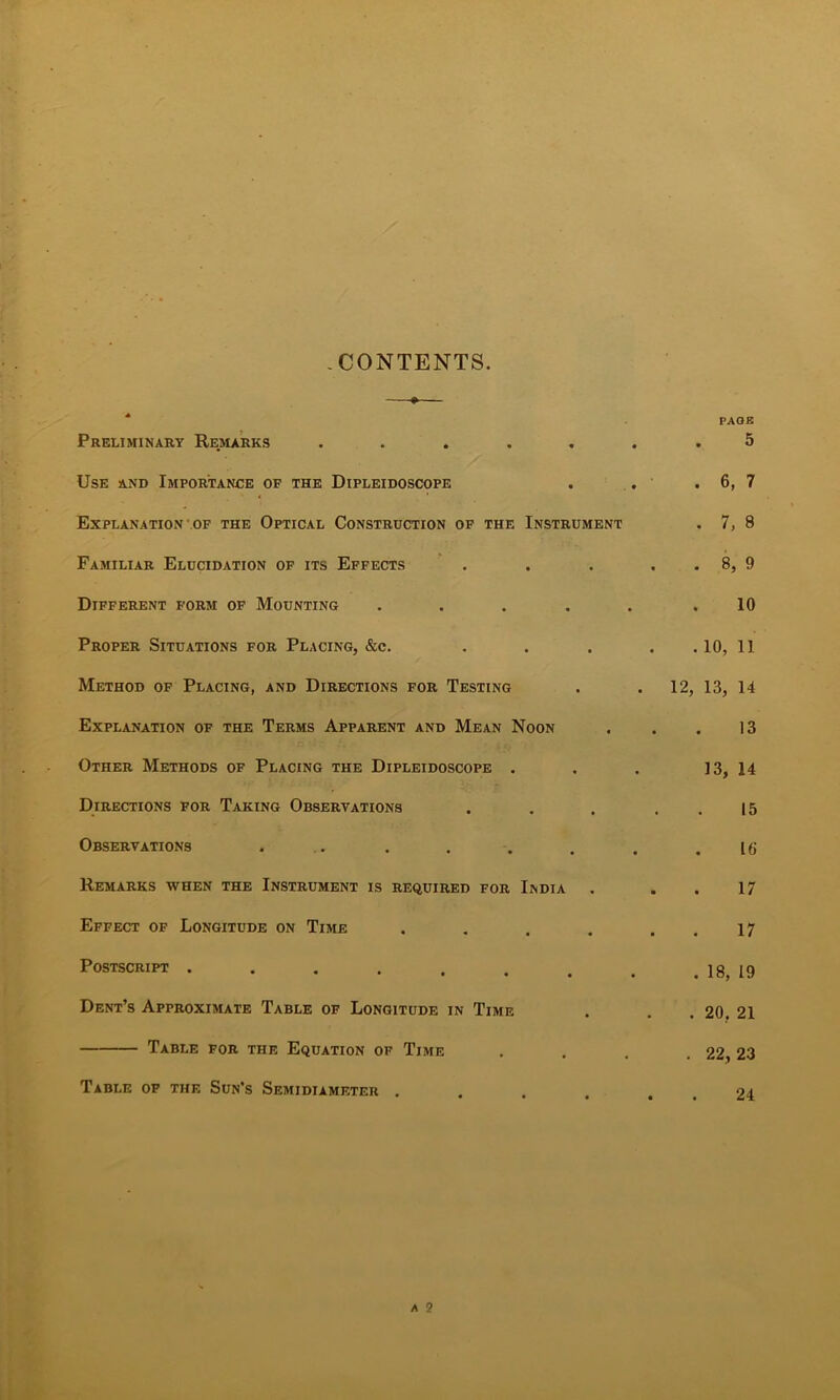 -CONTENTS. Preliminart Rejiarks ..... Use and Importance of the Dipleidoscope Explanation'.OF the Optical Construction of the Instrument Familiar Elucidation of its Effects Different form of Mounting .... Proper Situations for Placing, &c. Method of Placing, and Directions for Testing Explanation of the Terms Apparent and Mean Noon Other Methods of Placing the Dipleidoscope . Directions for Taking Observations Observations ... Remarks when the Instrument is required for India Effect of Longitude on Time .... Postscript ....... Dent’s Approximate Table of Longitude in Time Table for the Equation of Time Table of the Sun’s Semidiameter .... PAOK 5 . 6, 7 . 7, 8 . 8, 9 10 . 10, 11 12, 13, 14 13 13, 14 15 16 17 17 . 18, 19 . 20, 21 . 22,23 24 A 2