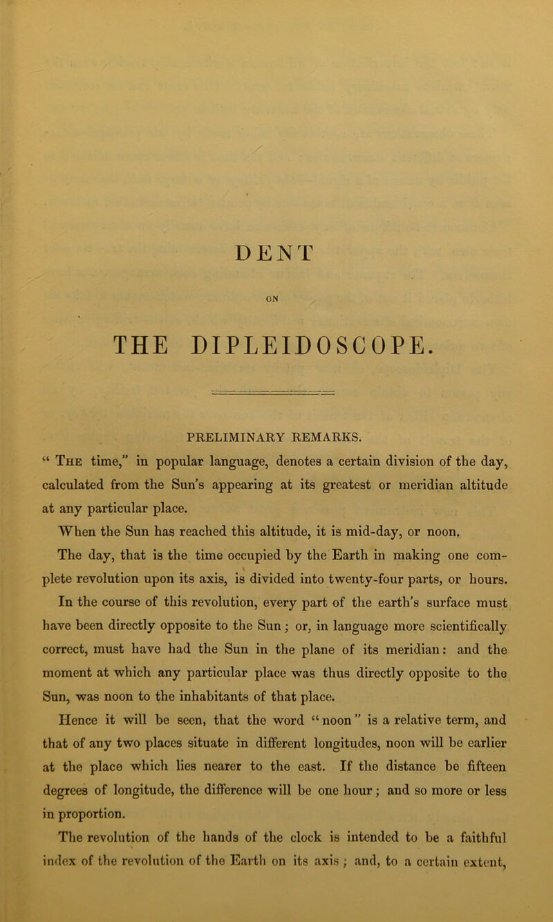 DENT ON THE DIPLEIDOSCOPE. PRELIMINARY REMARKS. “ The time,” in popular language, denotes a certain division of the day, calculated from the Sun’s appearing at its greatest or meridian altitude at any particular place. When the Sun has reached this altitude, it is mid-day, or noon. The day, that is the time occupied by the Earth in making one com- plete revolution upon its axis, is divided into twenty-four parts, or hours. In the course of this revolution, every part of the earth’s surface must have been directly opposite to the Sun; or, in language more scientifically correct, must have had the Sun in the plane of its meridian: and the moment at which any particular place was thus directly opposite to the Sun, was noon to the inhabitants of that place. Hence it will be seen, that the word “ noon ” is a relative term, and that of any two places situate in different longitudes, noon will be earlier at the place which lies nearer to the east. If the distance be fifteen degrees of longitude, the difference will be one hour; and so more or less in proportion. The revolution of the hands of the clock is intended to be a faithful s index of the revolution of the Eartli on its axis : and, to a certain extent.