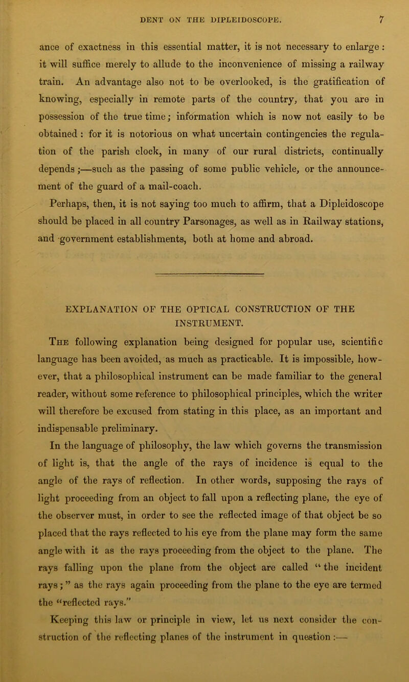 ance of exactness in this essential matter, it is not necessary to enlarge: it will suffice merely to allude to the inconvenience of missing a railway train. An advantage also not to be overlooked, is the gratification of knowing, especially in remote parts of the country, that you are in possession of the true time; information which is now not easily to be obtained : for it is notorious on what uncertain contingencies the regula- tion of the parish clock, in many of our rural districts, continually depends;—such as the passing of some public vehicle, or the announce- ment of the guard of a mail-coach. Perhaps, then, it is not saying too much to affirm, that a Dipleidoscope should be placed in all country Parsonages, as well as in Railway stations, and government establishments, both at home and abroad. EXPLANATION OF THE OPTICAL CONSTRUCTION OF THE INSTRUMENT. The following explanation being designed for popular use, scientific language has been avoided, as much as practicable. It is impossible, how- ever, that a philosophical instrument can be made familiar to the general reader, without some reference to philosophical principles, which the writer will therefore be excused from stating in this place, as an important and indispensable preliminary. In the language of philosophy, the law which governs the transmission of light is, that the angle of the rays of incidence is equal to the angle of the rays of reflection. In other words, supposing the rays of light proceeding from an object to fall upon a reflecting plane, the eye of the observer must, in order to see the reflected image of that object be so placed that the rays reflected to his eye from the plane may form the same angle with it as the rays proceeding from the object to the plane. The rays falling upon the plane from the object are called “ the incident rays j ” as the rays again proceeding from the plane to the eye are termed the “reflected rays.” Keeping this law or principle in view, let us next consider tlie con- struction of tlie reflecting planes of the instrument in question :—