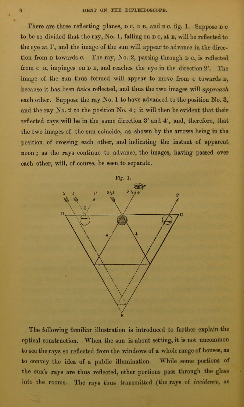 There are three reflecting planes, d c, d b, and b c. fig. 1. Suppose d c to be so divided that the ray, No. 1, falling on d c, at e, will be reflected to the eye at 1', and the image of the sun will appear to advance in the direc- tion from D towards c. The ray. No. 2, passing through d c, is reflected from c B, impinges on d b, and reaches the eye in the direction 2'. The image of the sun thus formed will appear to move from c towards d, because it has been twice reflected, and thus the two images will approach each other. Suppose the ray No. 1 to have advanced to the position No. 3, and the ray No. 2 to the position No. 4; it will then be evident that their reflected rays will be in the same direction 3' and 4', and, therefore, that the two images of the sun coincide, as shown by the arrows being in the position of crossing each other, and indicating the instant of apparent noon; as the rays continue to advance, the images, having passed over each other, will, of course, be seen to separate. Fig. 1. The following familiar illustration is introduced to further explain the optical construction. When the sun is about setting, it is not uncommon to see the rays so reflected from the windows of a whole range of houses, as to convey the idea of a public illumination. While some portions of the sun’s rays are thus reflected, other portions pass through the glass into the rooms. The rays thus transmitted (the rays of incidence, as