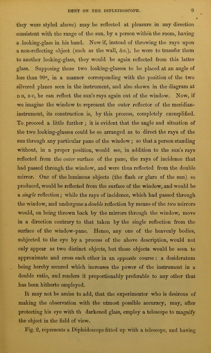 they were styled above) may be reflected at pleasure in any direction consistent with the range of the sun, by a person within the room, having a looking-glass in his hand. Now if, instead of throwing the rays upon a non-reflecting object (such as the wall, &c.), he were to transfer them to another looking-glass, they would be again reflected from this latter glass. Supposing these two looking-glasses to be placed at an angle of less than 90*>, in a manner corresponding with the position of the two silvered planes seen in the instrument, and also shown in the diagram at DB, Bc, he can reflect the sun’s rays again out of the window. Now, if we imagine the window to represent the outer reflector of the meridian- instrument, its construction is, by this process, completely exemplified. To.proceed a little further ; it is evident that the angle and situation of the two looking-glasses could be so arranged as to direct the rays of the sun through any particular pane of the window; so that a person standing without, in a proper position, would see, in addition to the sun’s rays reflected from the outer surface of the pane, the rays of incidence that had passed through the window, and were thus reflected from the double mirror. One of the luminous objects (the flash or glare of the sun) so produced, would be reflected from the surface of the window, and would be a single reflection; while the rays of incidence, which had passed through the window, and undergone a double reflection by means of the two mirrors would, on being thrown back by the mirrors through the window, move in a direction contrary to that taken by the single reflection from the surface of the window-pane. Hence, any one of the heavenly bodies, subjected to the eye by a process of the above description, would not only appear as two distinct objects, but those objects would be seen to approximate and cross each other in an opposite course: a desideratum . being hereby secured which increases the power of the instrument in a double ratio, and renders it proportionably preferable to any other that has been hitherto employed. It may not be amiss to add, that the experimenter who is desirous of making the observation with the utmost possible accuracy, may, after protecting his eye with th darkened glass, employ a telescope to magnify the object in the field of view. Fig. 2, represents a Dipleidoscope fitted up with a telescope, and having