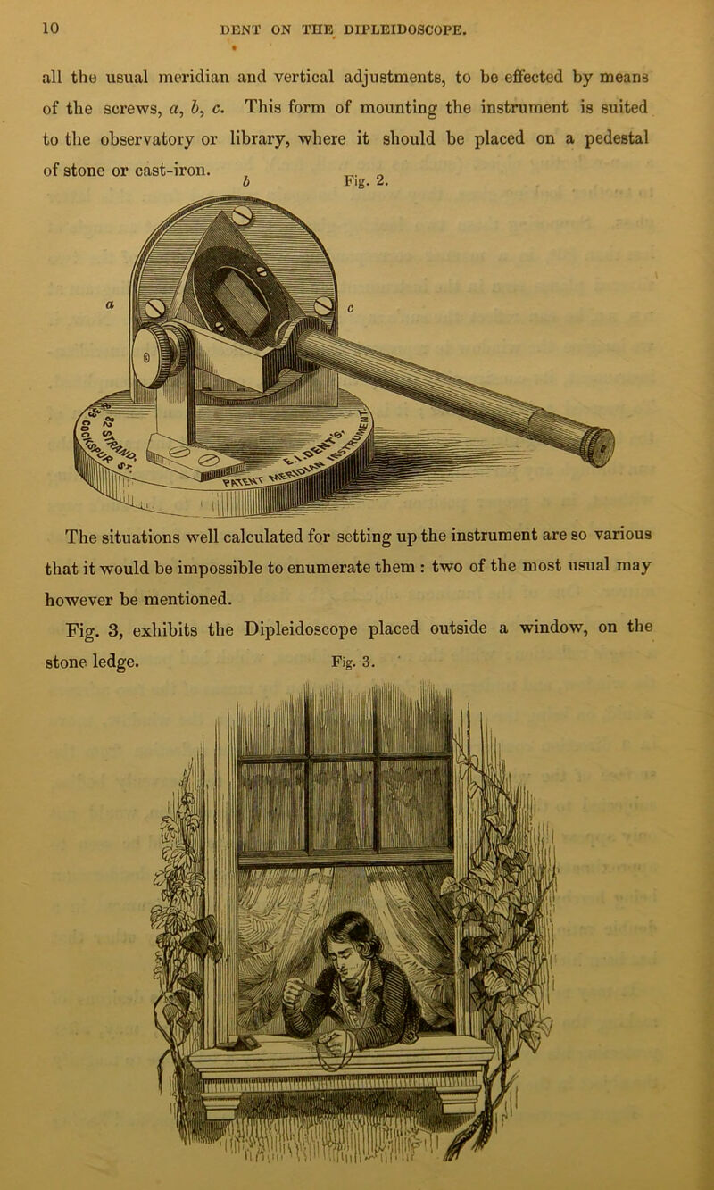 all the usual meridian and vertical adjustments, to be eflFected by means of the screws, a, i, c. This form of mounting the instrument is suited to the observatory or library, where it should be placed on a pedestal of stone or cast-iron. , „ b Fig. 2. The situations well calculated for setting up the instrument are so various that it would be impossible to enumerate them : two of the most usual may however be mentioned. Fig. 3, exhibits the Dipleidoscope placed outside a window, on the stone ledge. Fig. 3. .1: