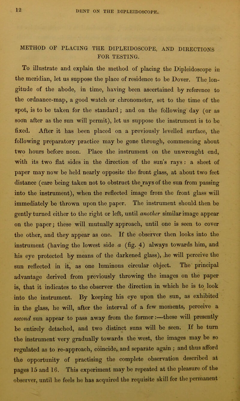 METHOD OF PLACING THE DIPLEIDOSCOPE, AND DIRECTIONS FOR TESTING. To illustrate and explain the method of placing the Dipleidoscope in the meridian, let us suppose the place of residence to be Dover. The lon- gitude of the abode, in time, having been ascertained by reference to the ordnance-map, a good watch or chronometer, set to the time of the spot, is to be taken for the standard; and on the following day (or as soon after as the sun will permit), let us suppose the instrument is to be fixed. After it has been placed on a previously levelled surface, the following preparatory practice may he gone through, commencing about two hours before noon. Place the instrument on the unwrought end, with its two flat sides in the direction of the sun’s rays : a sheet of paper may now be held nearly opposite the front glass, at about two feet distance (care being taken not to obstruct the^rays of the sun from passing into the instrument), when the reflected image from the front glass wiU immediately be thrown upon the paper. The instrument should then be gently turned either to the right or left, until another similar image appear on the paper; these will mutually approach, until one is seen to cover the other, and they appear as one. If the observer then looks into the instrument (having the lowest side a (fig. 4) always towards him, and his eye protected by means of the darkened glass), he will perceive the sun reflected in it, as one luminous circular object. The principal advantage derived from previously throwing the images on the paper is, that it indicates to the observer the direction in which he is to, look into the instrument. By keeping his eye upon the sun, as exhibited in the glass, he will, after the interval of a few moments, perceive a second sun appear to pass away from the former:—these will presently be entirely detached, and two distinct suns will be seen. If he turn the instrument very gradually towards the west, the images may be so regulated as to re-approach, coincide, and separate again ; and thus aflbrd the opportunity of practising the complete observation described at pages 15 and 16. This experiment may be repeated at the pleasure of the observer, until he feels he has acquired the requisite skill for the permanent