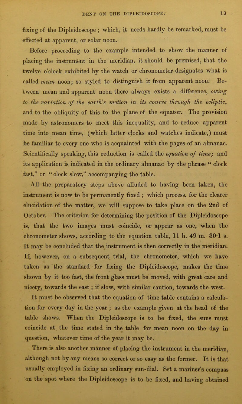 fixing of the Dipleidoscope ; which, it needs hardly be remarked, must be effected at apparent, or solar noon. Before proceeding to the example intended to show the manner of placing the instrument in the meridian, it should be premised, that the twelve o’clock exhibited by the watch or chronometer designates what is called mean noon; so styled to distinguish it from apparent noon. Be- tween mean and apparent noon there always exists a difference, owing to the variation of the earth's motion in its course through the ecliptic^ and to the obliquity of this to the plane of the equator. The provision made by astronomers to meet this inequality, and to reduce apparent time into mean time, (which latter clocks and watches indicate,) must be familiar to every one who is acquainted with the pages of an almanac. Scientifically speaking, this reduction is called the equation of time; and its application is indicated in the ordinary almanac by the phrase “ clock fast,” or “ clock slow,” accompanying the table. All the preparatory steps above alluded to having been taken, the instrument is now to be permanently fixed ; which process, for the clearer elucidation of the matter, we will suppose to take place on the 2nd of October. The criterion for determining the position of the Dipleidoscope is, that the two images must coincide, or appear as one, when the chronometer shows, according to the equation table, 11 h. 49 m. 30*1 s. It may be concluded that the instrument is then correctly in the meridian. If, however, on a subsequent trial, the chronometer, which we have taken as the standard for fixing the Dipleidoscope, makes the time shown by it too fast, the front glass must be moved, with great care and nicety, towards the east; if slow, with similar caution, towards the west. It must be observed that the equation of time table contains a calcula- tion for every day in the year ; as the example given at the head of the table shows. When the Dipleidoscope is to be fixed, the suns must coincide at the time stated in the table for mean noon on the day in question, whatever time of the year it may be. There is also another manner of placing the instrument in the meridian, although not by any means so correct or so easy as the former. It is that usually employed in fixing an ordinary sun-dial. Set a mariner’s compass on the spot where the Dipleidoscope is to be fixed, and having obtained