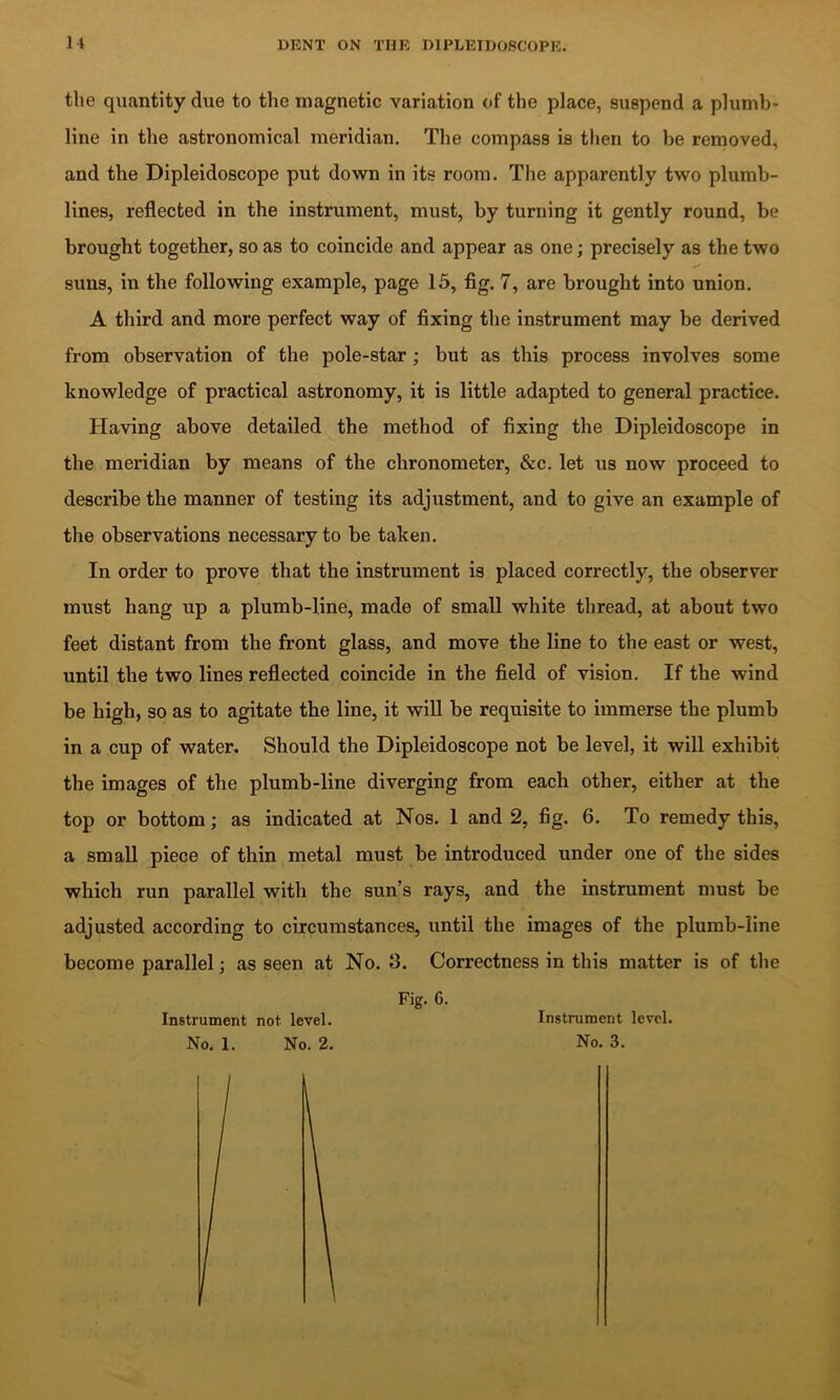 the quantity due to the magnetic variation of the place, suspend a plumb- line in the astronomical meridian. The compass is then to be removed, and the Dipleidoscope put down in its room. The apparently two plumb- lines, reflected in the instrument, must, by turning it gently round, be brought together, so as to coincide and appear as one; precisely as the two suns, in the following example, page 15, fig. 7, are brought into union. A third and more perfect way of fixing the instrument may he derived from observation of the pole-star; but as this process involves some knowledge of practical astronomy, it is little adapted to general practice. Having above detailed the method of fixing the Dipleidoscope in the meridian by means of the chronometer, &c. let us now proceed to describe the manner of testing its adjustment, and to give an example of the observations necessary to be taken. In order to prove that the instrument is placed correctly, the observer must hang up a plumb-line, made of small white thread, at about two feet distant from the front glass, and move the line to the east or west, until the two lines reflected coincide in the field of vision. If the wind be high, so as to agitate the line, it will be requisite to immerse the plumb in a cup of water. Should the Dipleidoscope not be level, it will exhibit the images of the plumb-line diverging from each other, either at the top or bottom; as indicated at Nos. 1 and 2, fig. 6. To remedy this, a small piece of thin metal must be introduced under one of the sides which run parallel with the sun’s rays, and the instrument must be adjusted according to circumstances, until the images of the plumb-line become parallel; as seen at No. 3. Correctness in this matter is of the Fig. 6. Instrument not level. No. 1. No. 2. Instrument level. No. 3.