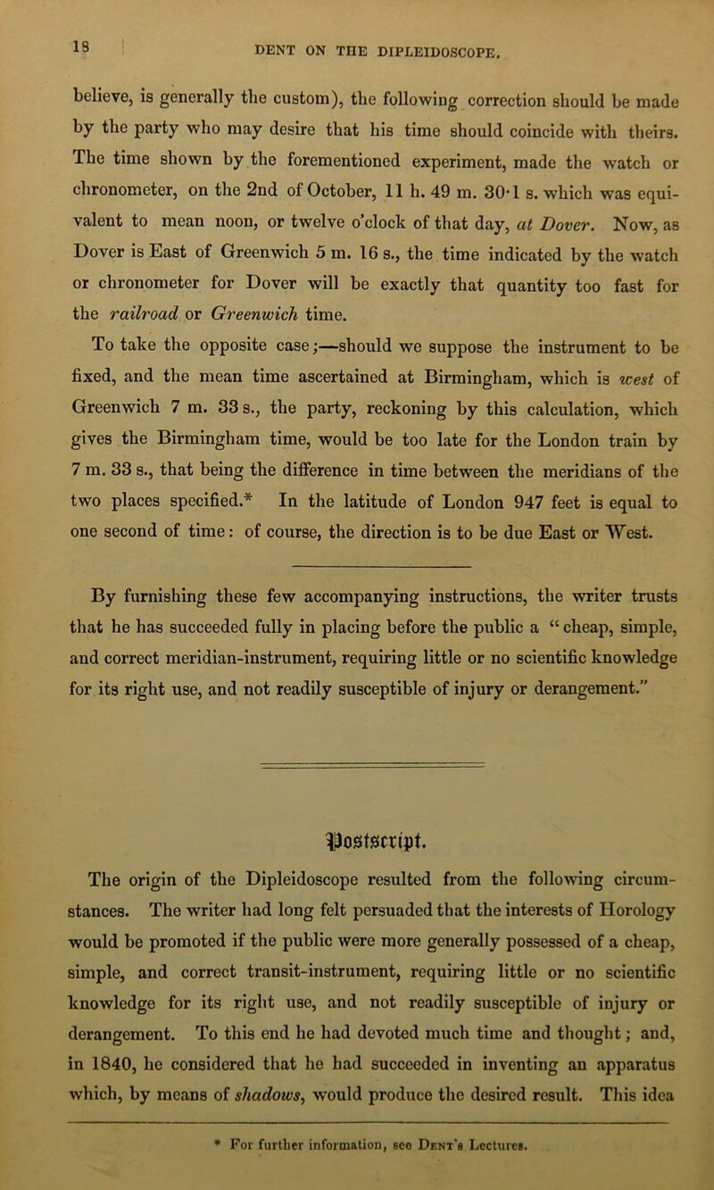 believe, is generally the custom), the following correction should be made by the party who may desire that his time should coincide with theirs. The time shown by the forementioned experiment, made the watch or chronometer, on the 2nd of October, 11 h. 49 m. 30*1 s. which was equi- valent to mean noon, or twelve o’clock of that day, at Dover. Now, as Dover is East of Greenwich 5 m. 16 s., the time indicated by the watch or chronometer for Dover will be exactly that quantity too fast for the railroad or Greenwich time. To take the opposite caseshould we suppose the instrument to be fixed, and the mean time ascertained at Birmingham, which is west of Greenwich 7 m. 33 s., the party, reckoning by this calculation, which gives the Birmingham time, would be too late for the London train by 7 m. 33 s., that being the difference in time between the meridians of the two places specified.* In the latitude of London 947 feet is equal to one second of time: of course, the direction is to be due East or West. By furnishing these few accompanpng instructions, the writer trusts that he has succeeded fully in placing before the public a “ cheap, simple, and correct meridian-instrument, requiring little or no scientific knowledge for its right use, and not readily susceptible of injury or derangement.” ^Postscript. The origin of the Dipleidoscope resulted from the following circum- stances. The writer had long felt persuaded that the interests of Horology would be promoted if the public were more generally possessed of a cheap, simple, and correct transit-instrument, requiring little or no scientific knowledge for its right use, and not readily susceptible of injury or derangement. To this end he had devoted much time and tliought; and, in 1840, he considered that he had succeeded in inventing an apparatus which, by means of shadows^ would produce the desired result. This idea * For further information, seo Dent's Lectures.