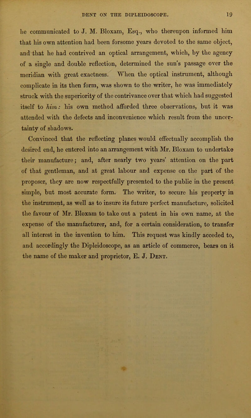 he communicated to J. M. Bloxam, Esq., who thereupon informed him that his own attention had been forsome years devoted to the same object, and that he had contrived an optical arrangement, which, by the agency of a single and double reflection, determined the sun’s passage over the meridian with great exactness. When the optical instrument, although complicate in its then form, was shown to the writer, he was immediately struck with the superiority of the contrivance over that which had suggested itself to him: his own method afforded three observations, but it was attended with the defects and inconvenience which result from the uncer- tainty of shadows. Convinced that the reflecting planes would effectually accomplish the desired end, he entered into an arrangement with Mr. Bloxam to undertake their manufacture; and, after nearly two years’ attention on the part of that gentleman, and at great labour and expense on the part of the proposer, they are now respectfully presented to the public in the present simple, but most accurate form. The writer, to secure his property in the instrument, as well as to insure its future perfect manufacture, solicited the favour of Mr. Bloxam to take out a patent in his own name, at the expense of the manufacturer, and, for a certain consideration, to transfer all interest in the invention to him. This request was kindly acceded to, and accordingly the Dipleidoscope, as an article of commerce, bears on it the name of the maker and proprietor, E. J. Dent.
